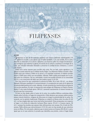 INTRODUCCIÓN
FILIPENSES
AUTOR
Filipenses es una de las epístolas paulinas con mayor contenido autobiográfico. El
apóstol le escribe a una iglesia que él había fundado y a la cual amaba. En la carta,
describe su situación en la cárcel y advierte a sus lectores sobre los riesgos de desviacio-
nes teológicas que enfrenta la iglesia. El núcleo de la carta lo constituye la teología de la
cruz, que entraña reiterados llamados a preservar la unidad de los cristianos y a servir
con alegría.
Pablo tuvo varias razones para escribir esta carta. Por un lado, quiso agradecer a la
iglesia la ayuda material que le habían hecho llegar. Los filipenses habían enviado a Epa-
frodito para que visitara a Pablo en la cárcel y, en repetidas ocasiones, le habían enviado
dinero a Pablo para cubrir sus necesidades. Además, Pablo estaba preocupado por la uni-
dad entre los cristianos. Tal vez, anticipaba y temía una posible división en la comunidad
(4:2-3), y era consciente del daño que esto podría causar (1:12-19).
Son muy pocos los que cuestionan la autoría de Pablo. En el año 135 d.C., un obispo
llamado Policarpo manifestó el convencimiento y la aceptación por parte de la iglesia de
la autenticidad paulina de la carta. Además, el texto presenta las características propias de
los escritos paulinos. Es más, el manuscrito más antiguo de Filipenses (el Papiro Chester
Beatty P, una copia fechada aprox. 200 d.C.) presenta exactamente el mismo formato de
la carta que hoy conocemos.
Si bien no hay dudas sobre el autor de la carta, los eruditos bíblicos continúan deba-
tiendo sobre la fecha y el lugar de composición. (Cabe destacar que aunque ambos puntos
poseen interés histórico, ninguno de ellos pone en riesgo la autenticidad de la carta). De
acuerdo con la opinión tradicional, Filipenses se redactó en Roma entre los años 61–62
d.C.; no hay ningún dato que torne esta fecha inverosímil. Otras propuestas con respecto
al lugar y a la fecha de redacción incluyen Éfeso (aprox. 55 d.C.) y Cesarea (aprox. 58
d.C.), aunque las pruebas que apoyan tales afirmaciones son escasas. En el texto de Fili-
penses, Pablo afirma que está prisionero (1:13-14), pero no hay prueba de que estuviera
preso en Éfeso. Por otra parte, sabemos que sí estuvo preso en Cesarea (58–60 d.C.), pero,
igual que en el caso anterior, la prueba que identifica esa prisión, como el lugar desde
 