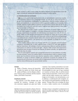 Saludo
1
Pablo y Timoteo, siervos de Jesucristo,
a todos los santos en Cristo Jesús que
están en Filipos, con los obispos y diáco-
nos: 2
Gracia y paz a vosotros, de Dios nuestro
Padre y del Señor Jesucristo.
Gratitud y oración
3
Doy gracias a mi Dios siempre que me
acuerdo de vosotros, 4
siempre en todas
mis oraciones rogando con gozo por todos
vosotros, 5
por vuestra comunión en el evan-
gelio, desde el primer día hasta ahora; 6
estan-
do persuadido de esto, que el que comenzó
en vosotros la buena obra, la perfeccionará
hasta el día de Jesucristo; 7
como me es justo
sentir esto de todos vosotros, por cuanto os
tengo en el corazón; y en mis prisiones, y en
la defensa y confirmación del evangelio, to-
dos vosotros sois participantes conmigo de la
gracia. 8
Porque Dios me es testigo de cómo
os amo a todos vosotros con el entrañable
Filipenses 1:1 1624
donde escribió la carta, es poco sólida. En última instancia, los argumentos a favor del
lugar y la fecha de composición tradicionales resultan la mejor opción.
LA CREDIBILIDAD DE FILIPENSES
Apesar de la autenticidad paulina de la carta, se han planteado numerosos cuestio-
namientos respecto de su integridad textual: ¿se trata de un único documento, o
de dos o tres documentos combinados? Los argumentos a favor de fuentes múltiples se
basan, principalmente, en variaciones de estilo y supuestos cambios en el contenido. Por
ejemplo, algunos eruditos bíblicos sostienen que la invectiva y el tono duro de 3:2–4:1 no
concuerda con el estilo del resto de la carta y sugieren que quizá pertenece a otra carta
que fue insertada en Filipenses.
Dos observaciones pueden ayudar a resolver el problema: en primer lugar, los oposi-
tores de Pablo negaban el evangelio y criticaban duramente su ministerio apostólico. En
el pasaje mencionado, él responde con toda firmeza a sus ataques (ver 2 Co. 10–12). Se-
gundo, Pablo no podía atender personalmente la situación de riesgo que se cernía sobre
la iglesia, por lo tanto, escribe una carta franca que revela sus más íntimos pensamientos
y su evaluación de la situación. Dando indicio de la clase de relación que lo unía con esta
comunidad, Pablo instruye a los lectores de su carta apelando al ejemplo de su propio
peregrinaje espiritual.
Otros eruditos bíblicos creen que el pasaje 4:10-20 es un agregado posterior porque
consideran improbable que el autor esperase hasta el final de la carta para agradecer
algo tan importante. Sin embargo, el lector contemporáneo debe ser cauteloso al extraer
conclusiones de estilos de escritura del siglo i. Además, Pablo incluyó otras expresiones
de gratitud antes de pasar al tema de las finanzas. El apóstol valoraba y les agradecía por
igual toda clase de ayuda.
Pero los interrogantes respecto de la integridad textual de la carta plantean un proble-
ma más profundo: ¿acaso los eruditos bíblicos contemporáneos están en mejores condi-
ciones que los primeros lectores para detectar supuestos cortes y añadidos en el texto?
Teniendo en cuenta el extremo cuidado que caracterizó el proceso de copiado de los
manuscritos de la Escritura, las teorías sobre la fragmentación literaria de los textos crea
muchos más problemas que los que pretende resolver.
1:1 Algunos dicen que la expresión «obispos y diáconos»
refleja una organización posterior de la iglesia y no pue-
de haber sido escrita por Pablo. Sin embargo, las iglesias
del NT desarrollaron rápidamente una estructura de
liderazgo. Aunque no alcanzaban la organización de la
época de los padres apostólicos (a fines del siglo i), las
iglesias primitivas tenían obispos y diáconos (ver Hch.
20:17,28).
 