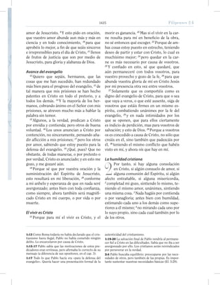 1625 Filipenses 2:4
amor de Jesucristo. 9
Y esto pido en oración,
que vuestro amor abunde aun más y más en
ciencia y en todo conocimiento, 10
para que
aprobéis lo mejor, a fin de que seáis sinceros
e irreprensibles para el día de Cristo, 11
llenos
de frutos de justicia que son por medio de
Jesucristo, para gloria y alabanza de Dios.
Avance del evangelio
12
Quiero que sepáis, hermanos, que las
cosas que me han sucedido, han redundado
más bien para el progreso del evangelio, 13
de
tal manera que mis prisiones se han hecho
patentes en Cristo en todo el pretorio, y a
todos los demás. 14
Y la mayoría de los her-
manos, cobrando ánimo en el Señor con mis
prisiones, se atreven mucho más a hablar la
palabra sin temor.
15
Algunos, a la verdad, predican a Cristo
por envidia y contienda; pero otros de buena
voluntad. 16
Los unos anuncian a Cristo por
contención, no sinceramente, pensando aña-
dir aflicción a mis prisiones; 17
pero los otros
por amor, sabiendo que estoy puesto para la
defensa del evangelio. 18
¿Qué, pues? Que no
obstante, de todas maneras, o por pretexto o
por verdad, Cristo es anunciado; y en esto me
gozo, y me gozaré aún.
19
Porque sé que por vuestra oración y la
suministración del Espíritu de Jesucristo,
esto resultará en mi liberación, 20
conforme
a mi anhelo y esperanza de que en nada seré
avergonzado; antes bien con toda confianza,
como siempre, ahora también será magnifi-
cado Cristo en mi cuerpo, o por vida o por
muerte.
El vivir es Cristo
21
Porque para mí el vivir es Cristo, y el
morir es ganancia. 22
Mas si el vivir en la car-
ne resulta para mí en beneficio de la obra,
no sé entonces qué escoger. 23
Porque de am-
bas cosas estoy puesto en estrecho, teniendo
deseo de partir y estar con Cristo, lo cual es
muchísimo mejor; 24
pero quedar en la car-
ne es más necesario por causa de vosotros.
25
Y confiado en esto, sé que quedaré, que
aún permaneceré con todos vosotros, para
vuestro provecho y gozo de la fe, 26
para que
abunde vuestra gloria de mí en Cristo Jesús
por mi presencia otra vez entre vosotros.
27
Solamente que os comportéis como es
digno del evangelio de Cristo, para que o sea
que vaya a veros, o que esté ausente, oiga de
vosotros que estáis firmes en un mismo es-
píritu, combatiendo unánimes por la fe del
evangelio, 28
y en nada intimidados por los
que se oponen, que para ellos ciertamente
es indicio de perdición, mas para vosotros de
salvación; y esto de Dios. 29
Porque a vosotros
os es concedido a causa de Cristo, no sólo que
creáis en él, sino también que padezcáis por
él, 30
teniendo el mismo conflicto que habéis
visto en mí, y ahora oís que hay en mí.
La humildad cristiana
2
Por tanto, si hay alguna consolación
en Cristo, si algún consuelo de amor, si
alguna comunión del Espíritu, si algún
afecto entrañable, si alguna misericordia,
2
completad mi gozo, sintiendo lo mismo, te-
niendo el mismo amor, unánimes, sintiendo
una misma cosa. 3
Nada hagáis por contienda
o por vanagloria; antes bien con humildad,
estimando cada uno a los demás como supe-
riores a él mismo; 4
no mirando cada uno por
lo suyo propio, sino cada cual también por lo
de los otros.
1:13 Como Roma todavía no había declarado que el cris-
tianismo fuera ilegal, Pablo no había cometido ningún
delito. Lo encarcelaron por causa de Cristo.
1:15-17 Pablo sabía que las motivaciones de estos pre-
dicadores eran erróneas, pero afirmaba lo correcto de su
mensaje (a diferencia de sus opositores, en el cap. 3).
1:17 Todo lo que Pablo hacía era «para la defensa del
evangelio». Quería hacer una presentación formal de la
autenticidad del cristianismo.
1:19-20 La salvación final de Pablo vendría al permane-
cer fiel a Cristo en las dificultades. Sabía que no iba a ser
avergonzado por ello. Los cristianos serán reivindicados
por perseverar en la verdad.
2:4 Pablo buscaba equilibrio: preocuparse por las nece-
sidades de otros, pero también de las propias. Es impor-
tante sustentar nuestras necesidades básicas (Ef. 5:29).
1625 Filipenses 2:4
 