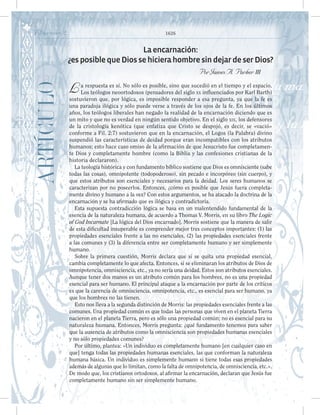 Filipenses 2 1626
ARTÍCULO Laencarnación:
¿esposiblequeDiossehicierahombresindejardeserDios?
PorJamesA.Parker iii
La respuesta es sí. No sólo es posible, sino que sucedió en el tiempo y el espacio.
Los teólogos neoortodoxos (pensadores del siglo xx influenciados por Karl Barth)
sostuvieron que, por lógica, es imposible responder a esa pregunta, ya que la fe es
una paradoja ilógica y sólo puede verse a través de los ojos de la fe. En los últimos
años, los teólogos liberales han negado la realidad de la encarnación diciendo que es
un mito y que no es verdad en ningún sentido objetivo. En el siglo xix, los defensores
de la cristología kenótica (que enfatiza que Cristo se despojó, es decir, se «vació»
conforme a Fil. 2:7) sostuvieron que en la encarnación, el Logos (la Palabra) divino
suspendió las características de deidad porque eran incompatibles con los atributos
humanos; esto hace caso omiso de la afirmación de que Jesucristo fue completamen-
te Dios y completamente hombre (como la Biblia y las confesiones cristianas de la
historia declararon).
La teología histórica y con fundamento bíblico sostiene que Dios es omnisciente (sabe
todas las cosas), omnipotente (todopoderoso), sin pecado e incorpóreo (sin cuerpo), y
que estos atributos son esenciales y necesarios para la deidad. Los seres humanos se
caracterizan por no poseerlos. Entonces, ¿cómo es posible que Jesús fuera completa-
mente divino y humano a la vez? Con estos argumentos, se ha atacado la doctrina de la
encarnación y se ha afirmado que es ilógica y contradictoria.
Esta supuesta contradicción lógica se basa en un malentendido fundamental de la
esencia de la naturaleza humana, de acuerdo a Thomas V. Morris, en su libro The Logic
of God Incarnate [La lógica del Dios encarnado]. Morris sostiene que la manera de salir
de esta dificultad insuperable es comprender mejor tres conceptos importantes: (1) las
propiedades esenciales frente a las no esenciales, (2) las propiedades esenciales frente
a las comunes y (3) la diferencia entre ser completamente humano y ser simplemente
humano.
Sobre la primera cuestión, Morris declara que si se quita una propiedad esencial,
cambia completamente lo que afecta. Entonces, si se eliminaran los atributos de Dios de
omnipotencia, omnisciencia, etc., ya no sería una deidad. Estos son atributos esenciales.
Aunque tener dos manos es un atributo común para los hombres, no es una propiedad
esencial para ser humano. El principal ataque a la encarnación por parte de los críticos
es que la carencia de omnisciencia, omnipotencia, etc., es esencial para ser humano, ya
que los hombres no las tienen.
Esto nos lleva a la segunda distinción de Morris: las propiedades esenciales frente a las
comunes. Una propiedad común es que todas las personas que viven en el planeta Tierra
nacieron en el planeta Tierra, pero es sólo una propiedad común; no es esencial para su
naturaleza humana. Entonces, Morris pregunta: ¿qué fundamento tenemos para saber
que la ausencia de atributos como la omnisciencia son propiedades humanas esenciales
y no sólo propiedades comunes?
Por último, plantea: «Un individuo es completamente humano [en cualquier caso en
que] tenga todas las propiedades humanas esenciales, las que conforman la naturaleza
humana básica. Un individuo es simplemente humano si tiene todas esas propiedades
además de algunas que lo limitan, como la falta de omnipotencia, de omnisciencia, etc.».
De modo que, los cristianos ortodoxos, al afirmar la encarnación, declaran que Jesús fue
completamente humano sin ser simplemente humano.
 
