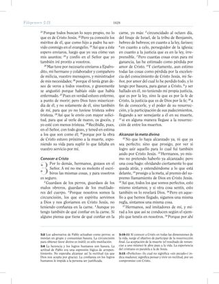 Filipenses 2:21 1628
21
Porque todos buscan lo suyo propio, no lo
que es de Cristo Jesús. 22
Pero ya conocéis los
méritos de él, que como hijo a padre ha ser-
vido conmigo en el evangelio. 23
Así que a éste
espero enviaros, luego que yo vea cómo van
mis asuntos; 24
y confío en el Señor que yo
también iré pronto a vosotros.
25
Mas tuve por necesario enviaros a Epafro-
dito, mi hermano y colaborador y compañero
de milicia, vuestro mensajero, y ministrador
de mis necesidades; 26
porque él tenía gran de-
seo de veros a todos vosotros, y gravemente
se angustió porque habíais oído que había
enfermado. 27
Pues en verdad estuvo enfermo,
a punto de morir; pero Dios tuvo misericor-
dia de él, y no solamente de él, sino también
de mí, para que yo no tuviese tristeza sobre
tristeza. 28
Así que le envío con mayor solici-
tud, para que al verle de nuevo, os gocéis, y
yo esté con menos tristeza. 29
Recibidle, pues,
en el Señor, con todo gozo, y tened en estima
a los que son como él; 30
porque por la obra
de Cristo estuvo próximo a la muerte, expo-
niendo su vida para suplir lo que faltaba en
vuestro servicio por mí.
Conocer a Cristo
3
Por lo demás, hermanos, gozaos en el
Señor. A mí no me es molesto el escri-
biros las mismas cosas, y para vosotros
es seguro.
2
Guardaos de los perros, guardaos de los
malos obreros, guardaos de los mutilado-
res del cuerpo. 3
Porque nosotros somos la
circuncisión, los que en espíritu servimos
a Dios y nos gloriamos en Cristo Jesús, no
teniendo confianza en la carne. 4
Aunque yo
tengo también de qué confiar en la carne. Si
alguno piensa que tiene de qué confiar en la
carne, yo más: 5
circuncidado al octavo día,
del linaje de Israel, de la tribu de Benjamín,
hebreo de hebreos; en cuanto a la ley, fariseo;
6
en cuanto a celo, perseguidor de la iglesia;
en cuanto a la justicia que es en la ley, irre-
prensible. 7
Pero cuantas cosas eran para mí
ganancia, las he estimado como pérdida por
amor de Cristo. 8
Y ciertamente, aun estimo
todas las cosas como pérdida por la excelen-
cia del conocimiento de Cristo Jesús, mi Se-
ñor, por amor del cual lo he perdido todo, y lo
tengo por basura, para ganar a Cristo, 9
y ser
hallado en él, no teniendo mi propia justicia,
que es por la ley, sino la que es por la fe de
Cristo, la justicia que es de Dios por la fe; 10
a
fin de conocerle, y el poder de su resurrec-
ción, y la participación de sus padecimientos,
llegando a ser semejante a él en su muerte,
11
si en alguna manera llegase a la resurrec-
ción de entre los muertos.
Alcanzar la meta divina
12
No que lo haya alcanzado ya, ni que ya
sea perfecto; sino que prosigo, por ver si
logro asir aquello para lo cual fui también
asido por Cristo Jesús. 13
Hermanos, yo mis-
mo no pretendo haberlo ya alcanzado; pero
una cosa hago: olvidando ciertamente lo que
queda atrás, y extendiéndome a lo que está
delante, 14
prosigo a la meta, al premio del su-
premo llamamiento de Dios en Cristo Jesús.
15
Así que, todos los que somos perfectos, esto
mismo sintamos; y si otra cosa sentís, esto
también os lo revelará Dios. 16
Pero en aque-
llo a que hemos llegado, sigamos una misma
regla, sintamos una misma cosa.
17
Hermanos, sed imitadores de mí, y mi-
rad a los que así se conducen según el ejem-
plo que tenéis en nosotros. 18
Porque por ahí
3:2 Los adversarios de Pablo actuaban como perros: se
movían en grupo y consumían basura. La circuncisión
para obtener favor divino es inútil; es sólo mutilación.
3:8 La herencia y los logros humanos son basura. La
actitud de Pablo era una expresión lógica de arrepen-
timiento. No esperaba alcanzar así la rectitud (ya que
Dios nos acepta por gracia). La confianza en los logros
humanos le impide a la persona ser justificada.
3:10-11 Al conocer a Cristo en todas las dimensiones de
la vida, surge el objetivo de participar de la resurrección
final. La aceptación de la muerte (el resultado de renun-
ciar a uno mismo) le abre paso a la vida. La experiencia
del cristiano es paralela a la de Jesús.
3:15 «Perfectos» (lo cual no significa «sin pecado») in-
dica madurez; significa pensar y vivir en rectitud, por un
compromiso con Cristo.
 
