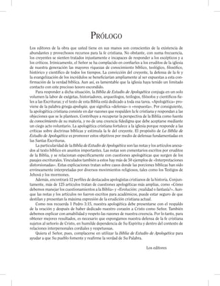 Prólogo
Los editores de la obra que usted tiene en sus manos son conscientes de la existencia de
abundantes y provechosos recursos para la fe cristiana. No obstante, con suma frecuencia,
los creyentes se sienten tratados injustamente e incapaces de responder a los escépticos y a
los críticos. Irónicamente, el Señor se ha complacido en conﬁarles a los eruditos de la iglesia
de nuestra generación las mayores riquezas de conocimiento bíblico, teológico, ﬁlosóﬁco,
histórico y cientíﬁco de todos los tiempos. La convicción del creyente, la defensa de la fe y
la evangelización de los incrédulos se beneﬁciarían ampliamente al ser expuestas a esta con-
ﬁrmación de la verdad bíblica. Aun así, es lamentable que la iglesia haya tenido un limitado
contacto con este precioso tesoro escondido.
Para responder a dicha situación, la Biblia de Estudio de Apologética conjuga en un solo
volumen la labor de exégetas, historiadores, arqueólogos, teólogos, ﬁlósofos y cientíﬁcos ﬁe-
les a las Escrituras; y el texto de esta Biblia está dedicado a toda esa tarea. «Apologética» pro-
viene de la palabra griega apologia, que signiﬁca «defensa» o «respuesta». Por consiguiente,
la apologética cristiana consiste en dar razones que respalden la fe cristiana y respondan a las
objeciones que se le planteen. Contribuye a recuperar la perspectiva de la Biblia como fuente
de conocimiento de su materia, y no de una creencia ﬁdedigna que debe aceptarse mediante
un ciego acto voluntario. La apologética cristiana fortalece a la iglesia porque responde a las
críticas sobre doctrinas bíblicas y estimula la fe del creyente. El propósito de La Biblia de
Estudio de Apologética es promover estos objetivos por medio de defensas fundamentadas en
las Santas Escrituras.
La particularidad de la Biblia de Estudio de Apologética son las notas y los artículos anexa-
dos al texto bíblico en asuntos importantes. Las notas son comentarios escritos por eruditos
de la Biblia, y se relacionan especíﬁcamente con cuestiones apologéticas que surgen de los
pasajes escriturales. Vinculados también a estos hay más de 50 ejemplos de «Interpretaciones
distorsionadas». Estas explicaciones tratan sobre casos donde las porciones bíblicas han sido
erróneamente interpretadas por diversos movimientos religiosos, tales como los Testigos de
Jehová y los mormones.
Además, encontrará 12 perﬁles de destacados apologistas cristianos de la historia. Conjun-
tamente, más de 125 artículos tratan de cuestiones apologéticas más amplias, como «Cómo
debemos manejar los cuestionamientos a la Biblia» y «Evolución: ¿realidad o fantasía?». Aun-
que las notas y los artículos no fueron escritos para académicos, puede estar seguro de que
destilan y presentan la máxima expresión de la erudición cristiana actual.
Como nos recuerda 1 Pedro 3:15, nuestra apologética debe presentarse con el respaldo
de la oración y después de haber dedicado nuestro corazón a Cristo como Señor. También
debemos explicar con amabilidad y respeto las razones de nuestra creencia. Por lo tanto, para
obtener mejores resultados, es necesario que expongamos nuestra defensa de la fe cristiana
sujetos al señorío de Cristo, en humilde dependencia de Su Espíritu y dentro del contexto de
relaciones interpersonales cordiales y respetuosas.
Quiera el Señor, pues, complacerse en utilizar la Biblia de Estudio de Apologética para
ayudar a que Su pueblo fomente y reaﬁrme la verdad de Su Palabra.
Los editores
 