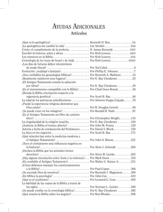 Ayudas Adicionales
Artículos
¿Qué es la apologética?. . . . . . . . . . . . . . . . . . . . . . . . . . Kenneth D. Boa . . . . . . . . . . . . . . .XX
¡La apologética me cambió la vida! . . . . . . . . . . . . . . . . Lee Strobel. . . . . . . . . . . . . . . . . XXII
Cristo: el cumplimiento de la profecía. . . . . . . . . . . . . . D. James Kennedy . . . . . . . . . . . XXIV
Escribir la historia: antes y ahora . . . . . . . . . . . . . . . . . Por Kirk Lowery. . . . . . . . . . . . . XXVI
Los números en la Biblia . . . . . . . . . . . . . . . . . . . . . . . . Por Kirk Lowery. . . . . . . . . . . . . .XXX
Cronología de los reyes de Israel y de Judá . . . . . . . . . . Por Kirk Lowery. . . . . . . . . . . . XXXIV
¿Los días de Génesis deben interpretarse
de modo literal? . . . . . . . . . . . . . . . . . . . . . . . . . . . . Por Ted Cabal . . . . . . . . . . . . . . . . . .4
Evolución: ¿realidad o fantasía?. . . . . . . . . . . . . . . . . . . Por Phillip E. Johnson. . . . . . . . . . .7
¿Son conﬁables las genealogías bíblicas?. . . . . . . . . . . . Por Kenneth A. Mathews . . . . . . . .14
¿Realmente existieron esos lugares? . . . . . . . . . . . . . . . Por E. Ray Clendenen . . . . . . . . . .25
¿El Antiguo Testamento enseña la salvación
por obras? . . . . . . . . . . . . . . . . . . . . . . . . . . . . . . . . . Por E. Ray Clendenen . . . . . . . . . .28
¿Es el mormonismo compatible con la Biblia? . . . . . . . Por Chad Owen Brand . . . . . . . . . .38
¿Brinda la Biblia orientación respecto a la
ingeniería genética? . . . . . . . . . . . . . . . . . . . . . . . . . Por Scott B. Rae. . . . . . . . . . . . . . .48
La edad de los patriarcas antediluvianos . . . . . . . . . . . . Por Antonio Viegas Calçada. . . . . .78
¿Puede la experiencia religiosa demostrar que
Dios existe? . . . . . . . . . . . . . . . . . . . . . . . . . . . . . . . . Por R. Douglas Geivett . . . . . . . . .84
¿Se puede creer en los milagros?. . . . . . . . . . . . . . . . . . Por Ronald H. Nash . . . . . . . . . . . .91
¿Es el Antiguo Testamento un libro de carácter
ético? . . . . . . . . . . . . . . . . . . . . . . . . . . . . . . . . . . . . . Por Christopher Wright. . . . . . . .110
La singularidad de la religión israelita . . . . . . . . . . . . . Por E. Ray Clendenen . . . . . . . . .120
¿Sostiene la Biblia el teísmo abierto? . . . . . . . . . . . . . . Por John M. Frame . . . . . . . . . . .130
Autoría y fecha de composición del Pentateuco . . . . . . Por Daniel I. Block. . . . . . . . . . . .150
La ética en los negocios . . . . . . . . . . . . . . . . . . . . . . . . . Por Scott B. Rae. . . . . . . . . . . . . .171
¿Qué relación hay entre la medicina moderna y
el Antiguo Testamento? . . . . . . . . . . . . . . . . . . . . . . Por John A. Bloom. . . . . . . . . . . .221
¿Tuvo el cristianismo una influencia negativa en
la historia?. . . . . . . . . . . . . . . . . . . . . . . . . . . . . . . . . Por Alvin J. Schmidt . . . . . . . . . .260
¿Declara la Biblia que los animales tienen
derechos?. . . . . . . . . . . . . . . . . . . . . . . . . . . . . . . . . . Por Steve W. Lemke. . . . . . . . . . .283
¿Hay alguna vinculación entre Jesús y la violencia?. . . Por Mark Durie . . . . . . . . . . . . . .316
¿Es conﬁable el Antiguo Testamento? . . . . . . . . . . . . . . Por Walter C. Kaiser, h. . . . . . . . .331
¿Cómo debemos manejar los cuestionamientos
a la Biblia?. . . . . . . . . . . . . . . . . . . . . . . . . . . . . . . . . Por Paul Copan . . . . . . . . . . . . . .366
¿Se esconde Dios de nosotros?. . . . . . . . . . . . . . . . . . . . Por Kenneth J. Magnuson . . . . . .369
¿Es bíblica la psicología? . . . . . . . . . . . . . . . . . . . . . . . . Por John Coe . . . . . . . . . . . . . . . .410
¿Qué es el ocultismo?. . . . . . . . . . . . . . . . . . . . . . . . . . . Por Leonard G. Goss . . . . . . . . . .430
La ﬁdelidad de las copias de la Biblia a través de
los siglos . . . . . . . . . . . . . . . . . . . . . . . . . . . . . . . . . . Por Norman L. Geisler. . . . . . . . .448
¿Se puede conﬁar en la cronología bíblica?. . . . . . . . . . Por E. Ray Clendenen . . . . . . . . .482
¿Qué enseña la Biblia sobre los ángeles? . . . . . . . . . . . . Por Ron Rhodes . . . . . . . . . . . . . .506
 