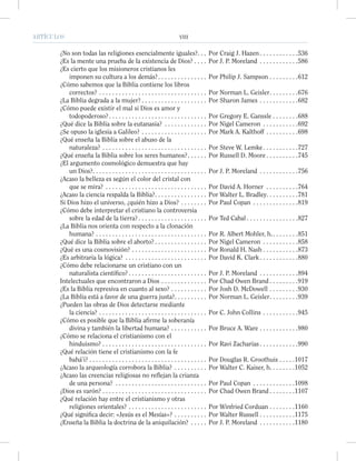 ARTÍCULOS VIII
¿No son todas las religiones esencialmente iguales?. . . Por Craig J. Hazen . . . . . . . . . . . .536
¿Es la mente una prueba de la existencia de Dios? . . . . Por J. P. Moreland . . . . . . . . . . . .586
¿Es cierto que los misioneros cristianos les
imponen su cultura a los demás?. . . . . . . . . . . . . . . Por Philip J. Sampson . . . . . . . . .612
¿Cómo sabemos que la Biblia contiene los libros
correctos? . . . . . . . . . . . . . . . . . . . . . . . . . . . . . . . . . Por Norman L. Geisler. . . . . . . . .676
¿La Biblia degrada a la mujer? . . . . . . . . . . . . . . . . . . . . Por Sharon James . . . . . . . . . . . .682
¿Cómo puede existir el mal si Dios es amor y
todopoderoso?. . . . . . . . . . . . . . . . . . . . . . . . . . . . . . Por Gregory E. Ganssle . . . . . . . .688
¿Qué dice la Biblia sobre la eutanasia? . . . . . . . . . . . . . Por Nigel Cameron . . . . . . . . . . .692
¿Se opuso la iglesia a Galileo? . . . . . . . . . . . . . . . . . . . . Por Mark A. Kalthoff . . . . . . . . . .698
¿Qué enseña la Biblia sobre el abuso de la
naturaleza? . . . . . . . . . . . . . . . . . . . . . . . . . . . . . . . . Por Steve W. Lemke. . . . . . . . . . .727
¿Qué enseña la Biblia sobre los seres humanos?. . . . . . Por Russell D. Moore . . . . . . . . . .745
¿El argumento cosmológico demuestra que hay
un Dios?. . . . . . . . . . . . . . . . . . . . . . . . . . . . . . . . . . . Por J. P. Moreland . . . . . . . . . . . .756
¿Acaso la belleza es según el color del cristal con
que se mira? . . . . . . . . . . . . . . . . . . . . . . . . . . . . . . . Por David A. Horner . . . . . . . . . .764
¿Acaso la ciencia respalda la Biblia?. . . . . . . . . . . . . . . . Por Walter L. Bradley. . . . . . . . . .781
Si Dios hizo el universo, ¿quién hizo a Dios? . . . . . . . . Por Paul Copan . . . . . . . . . . . . . .819
¿Cómo debe interpretar el cristiano la controversia
sobre la edad de la tierra? . . . . . . . . . . . . . . . . . . . . . Por Ted Cabal . . . . . . . . . . . . . . . .827
¿La Biblia nos orienta con respecto a la clonación
humana? . . . . . . . . . . . . . . . . . . . . . . . . . . . . . . . . . . Por R. Albert Mohler, h.. . . . . . . .851
¿Qué dice la Biblia sobre el aborto? . . . . . . . . . . . . . . . . Por Nigel Cameron . . . . . . . . . . .858
¿Qué es una cosmovisión? . . . . . . . . . . . . . . . . . . . . . . . Por Ronald H. Nash . . . . . . . . . . .873
¿Es arbitraria la lógica? . . . . . . . . . . . . . . . . . . . . . . . . . Por David K. Clark . . . . . . . . . . . .880
¿Cómo debe relacionarse un cristiano con un
naturalista cientíﬁco? . . . . . . . . . . . . . . . . . . . . . . . . Por J. P. Moreland . . . . . . . . . . . .894
Intelectuales que encontraron a Dios . . . . . . . . . . . . . . Por Chad Owen Brand . . . . . . . . .919
¿Es la Biblia represiva en cuanto al sexo? . . . . . . . . . . . Por Josh D. McDowell . . . . . . . . .930
¿La Biblia está a favor de una guerra justa?. . . . . . . . . . Por Norman L. Geisler. . . . . . . . .939
¿Pueden las obras de Dios detectarse mediante
la ciencia? . . . . . . . . . . . . . . . . . . . . . . . . . . . . . . . . . Por C. John Collins . . . . . . . . . . .945
¿Cómo es posible que la Biblia aﬁrme la soberanía
divina y también la libertad humana? . . . . . . . . . . . Por Bruce A. Ware . . . . . . . . . . . .980
¿Cómo se relaciona el cristianismo con el
hinduismo? . . . . . . . . . . . . . . . . . . . . . . . . . . . . . . . . Por Ravi Zacharias . . . . . . . . . . . .990
¿Qué relación tiene el cristianismo con la fe
bahá’i? . . . . . . . . . . . . . . . . . . . . . . . . . . . . . . . . . . . . Por Douglas R. Groothuis . . . . .1017
¿Acaso la arqueología corrobora la Biblia? . . . . . . . . . . Por Walter C. Kaiser, h. . . . . . . .1052
¿Acaso las creencias religiosas no reflejan la crianza
de una persona? . . . . . . . . . . . . . . . . . . . . . . . . . . . . Por Paul Copan . . . . . . . . . . . . .1098
¿Dios es varón? . . . . . . . . . . . . . . . . . . . . . . . . . . . . . . . . Por Chad Owen Brand . . . . . . . .1107
¿Qué relación hay entre el cristianismo y otras
religiones orientales? . . . . . . . . . . . . . . . . . . . . . . . . Por Winfried Corduan . . . . . . . .1160
¿Qué signiﬁca decir: «Jesús es el Mesías»? . . . . . . . . . . Por Walter Russell . . . . . . . . . . .1175
¿Enseña la Biblia la doctrina de la aniquilación? . . . . . Por J. P. Moreland . . . . . . . . . . .1180
 
