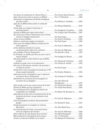 IX ARTÍCULOSIX ARTÍCULOS
¿Se opone al cristianismo la «Nueva Física»? . . . . . . . . Por Jeremy Royal Howard . . . . .1192
¿Qué relación hay entre la ciencia y la Biblia? . . . . . . . Por J. P. Moreland . . . . . . . . . . .1200
¿Demuestra el argumento del diseño inteligente
que Dios existe?. . . . . . . . . . . . . . . . . . . . . . . . . . . . . Por William A. Dembski . . . . . .1209
¿Qué dice la Biblia hebrea sobre la venida del
Mesías? . . . . . . . . . . . . . . . . . . . . . . . . . . . . . . . . . . . Por Michael Rydelnik. . . . . . . . .1230
¿Cómo debe un cristiano interpretar el
posmodernismo?. . . . . . . . . . . . . . . . . . . . . . . . . . . . Por Douglas R. Groothuis . . . . .1259
¿Enseña la Biblia que todos serán salvos? . . . . . . . . . . . Por Gregory Alan Thornbury. . .1267
¿Es cierto que el Nuevo Testamento cita en forma
errónea el Antiguo Testamento?. . . . . . . . . . . . . . . . Por Paul Copan . . . . . . . . . . . . .1280
¿Tiene errores la Biblia? . . . . . . . . . . . . . . . . . . . . . . . . . Por Paul D. Feinberg . . . . . . . . .1284
¿Quién es usted para juzgar a los demás? . . . . . . . . . . . Por Paul Copan . . . . . . . . . . . . .1288
¿Son acaso los milagros bíblicos imitaciones de
mitos paganos? . . . . . . . . . . . . . . . . . . . . . . . . . . . . . Por Gary R. Habermas . . . . . . . .1300
¿Cómo debemos abordar los nuevos
cuestionamientos sobre la fe cristiana? . . . . . . . . . . Por Gary R. Habermas . . . . . . . .1310
¿Es conﬁable el Nuevo Testamento? . . . . . . . . . . . . . . . Por Darrell L. Bock . . . . . . . . . .1320
La Trinidad: ¿es posible que Dios sea uno y tres al
mismo tiempo? . . . . . . . . . . . . . . . . . . . . . . . . . . . . . Por Douglas K. Blount. . . . . . . .1326
¿Ha demostrado la crítica histórica que la Biblia
es falsa? . . . . . . . . . . . . . . . . . . . . . . . . . . . . . . . . . . . Por Thomas R. Schreiner . . . . .1335
¿Todavía se puede creer en los demonios?. . . . . . . . . . . Por Clinton E. Arnold . . . . . . . .1342
¿Por qué un Dios bueno enviaría a las personas a
un inﬁerno eterno?. . . . . . . . . . . . . . . . . . . . . . . . . . Por Paul Copan . . . . . . . . . . . . .1351
¿Puede Dios crear una piedra tan pesada que ni Él
mismo pueda levantarla? . . . . . . . . . . . . . . . . . . . . . Por Charles Taliaferro . . . . . . . .1354
¿Qué pasa con los «Evangelios» que no aparecen
en nuestro Nuevo Testamento? . . . . . . . . . . . . . . . . Por Graham H. Twelftree. . . . . .1368
¿Resistirían los escritores de los Evangelios el
escrutinio de un abogado? . . . . . . . . . . . . . . . . . . . . Por John Warwick
Montgomery. . . . . . . . . . . . . . . .1375
¿Qué sucede con los que nunca oyeron de Cristo? . . . . Por Chad Owen Brand . . . . . . . .1396
¿Enseña la Biblia que hay purgatorio?. . . . . . . . . . . . . . Por Chad Owen Brand . . . . . . . .1402
¿Las enseñanzas de los Testigos de Jehová son
compatibles con la Biblia? . . . . . . . . . . . . . . . . . . . . Por Robert M. Bowman, h.. . . . .1421
¿Qué diferencia hay entre la transformación de los
discípulos de Jesús y la que producen otras
religiones?. . . . . . . . . . . . . . . . . . . . . . . . . . . . . . . . . Por Gary R. Habermas . . . . . . . .1424
¿Son los Evangelios producto del pensamiento
griego?. . . . . . . . . . . . . . . . . . . . . . . . . . . . . . . . . . . . Por Ronald H. Nash . . . . . . . . . .1431
¿Puede presentarse el evangelio en culturas
diferentes?. . . . . . . . . . . . . . . . . . . . . . . . . . . . . . . . . Por John Mark Terry . . . . . . . . .1436
Las aseveraciones de Jesús, ¿son acaso únicas
entre las religiones del mundo? . . . . . . . . . . . . . . . . Por Gary R. Habermas . . . . . . . .1440
¿Hay evidencia de vida después de la muerte?. . . . . . . . Por Hank Hanegraaff . . . . . . . . .1452
Más pruebas de la vida después de la muerte . . . . . . . . Por J. P. Moreland . . . . . . . . . . .1454
¿Cómo se relaciona la Biblia con el islam? . . . . . . . . . . Por Bárbara B. Pemberton. . . . .1459
 