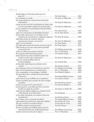 ARTÍCULOS X
¿Puede algo ser cierto para usted, pero no
para mí?. . . . . . . . . . . . . . . . . . . . . . . . . . . . . . . . . . . Por Paul Copan . . . . . . . . . . . . .1464
Los cristianos y la duda . . . . . . . . . . . . . . . . . . . . . . . . . Por Gary R. Habermas . . . . . . . .1470
¿Se puede explicar la resurrección con teorías
naturalistas? . . . . . . . . . . . . . . . . . . . . . . . . . . . . . . . Por Gary R. Habermas . . . . . . . .1477
¿Acaso la convicción de los discípulos de haber visto
al Jesús resucitado conﬁrma la resurrección?. . . . . Por Gary R. Habermas . . . . . . . .1484
Cómo entender en la actualidad el llamado bíblico
a las misiones . . . . . . . . . . . . . . . . . . . . . . . . . . . . . . Por Carlos Scott. . . . . . . . . . . . .1493
¿Qué es el movimiento de Identidad Cristiana? . . . . . . Por R. Alan Streett. . . . . . . . . . .1496
¿Cómo debe relacionarse un cristiano con los
miembros de movimientos y religiones paganos?. . Por Alan W. Gomes . . . . . . . . . .1509
¿Qué debe pensar un cristiano sobre las
experiencias cercanas a la muerte? . . . . . . . . . . . . . Por Gary R. Habermas . . . . . . . .1529
¿Qué es la ley natural? . . . . . . . . . . . . . . . . . . . . . . . . . . Por Paul Copan . . . . . . . . . . . . .1537
¿El argumento moral demuestra que hay un Dios? . . . Por Paul Copan . . . . . . . . . . . . .1541
¿Qué sucede con los que nunca han escuchado
acerca de Cristo?. . . . . . . . . . . . . . . . . . . . . . . . . . . . Por William Lane Craig . . . . . . .1549
¿Cómo se cultiva una mente cristiana? . . . . . . . . . . . . . Por J. P. Moreland . . . . . . . . . . .1553
¿Por qué hay tantas denominaciones?. . . . . . . . . . . . . . Por Charles Draper . . . . . . . . . .1561
¿Qué relación hay entre el Espíritu Santo y la
evidencia a favor del cristianismo?. . . . . . . . . . . . . . Por Gary R. Habermas . . . . . . . .1563
¿Qué nos enseña la Biblia sobre la
homosexualidad?. . . . . . . . . . . . . . . . . . . . . . . . . . . . Por Scott B. Rae. . . . . . . . . . . . .1568
¿Cómo debe relacionarse un cristiano con la
cultura? . . . . . . . . . . . . . . . . . . . . . . . . . . . . . . . . . . . Por Charles Colson . . . . . . . . . .1571
¿Es verdad que Jesús se levantó de los muertos? . . . . . Por William Lane Craig . . . . . . .1580
¿Qué son las declaraciones contradictorias? . . . . . . . . . Por J. P. Moreland . . . . . . . . . . .1593
¿Son compatibles la cienciología y la Biblia? . . . . . . . . Por Philip R. Roberts . . . . . . . . .1597
¿Es igual Alá a Dios, el Padre de nuestro Señor
Jesucristo?. . . . . . . . . . . . . . . . . . . . . . . . . . . . . . . . . Por Ergun Mehmet Caner . . . . .1606
¿Qué relación tiene la Biblia con el judaísmo? . . . . . . . Por Larry R. Helyer . . . . . . . . . .1610
¿Cómo es posible que la muerte de Jesús otorgue
el perdón? . . . . . . . . . . . . . . . . . . . . . . . . . . . . . . . . . Por Chad Owen Brand . . . . . . . .1615
¿Cuál es la esencia del conocimiento?. . . . . . . . . . . . . . Por Garrett DeWeese . . . . . . . . .1618
La encarnación: ¿es posible que Dios se hiciera
hombre sin dejar de ser Dios? . . . . . . . . . . . . . . . . . Por James A. Parker III . . . . . . .1626
¿Qué postura debería adoptar un cristiano frente
al Movimiento de la Nueva Era?. . . . . . . . . . . . . . . . Por Ted Cabal . . . . . . . . . . . . . . .1634
¿Cómo debe interpretar un cristiano la función
del gobierno?. . . . . . . . . . . . . . . . . . . . . . . . . . . . . . . Por Charles Colson . . . . . . . . . .1652
En el islam, ¿qué se entiende por jihad? . . . . . . . . . . . . Por Ergun Mehmet Caner . . . . .1656
¿Qué signiﬁca que Dios haya inspirado la Biblia? . . . . . Por Gordon R. Lewis . . . . . . . . .1662
¿En qué consiste la revelación divina?. . . . . . . . . . . . . . Por Gordon R. Lewis . . . . . . . . .1673
¿La Biblia enseña la reencarnación? . . . . . . . . . . . . . . . Por Paul Copan . . . . . . . . . . . . .1682
¿Cómo es posible que la Biblia aﬁrme tanto la
soberanía divina como la libertad humana? . . . . . . Por William Lane Craig . . . . . . .1698
¿Cuáles son las tres leyes de la lógica?. . . . . . . . . . . . . . Por J. P. Moreland . . . . . . . . . . .1702
 