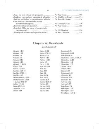 XI INTERPRETACIÓN DISTORSIONADAXI INTERPRETACIÓN DISTORSIONADA
¿Acaso esa no es sólo su interpretación? . . . . . . . . . . . . Por Paul Copan . . . . . . . . . . . . .1706
¿Puede un creyente tener seguridad de salvación? . . . . Por Chad Owen Brand . . . . . . . .1714
¿La Ciencia Cristiana es compatible con la Biblia? . . . . Por Robert B. Stewart . . . . . . . .1716
Características comunes de los nuevos
movimientos religiosos. . . . . . . . . . . . . . . . . . . . . . . Por Leonard G. Goss . . . . . . . . .1720
¿Es intolerante el cristianismo?. . . . . . . . . . . . . . . . . . . Por Paul Copan . . . . . . . . . . . . .1728
¿Enseña la Biblia que los seres humanos sólo
tienen cuerpo?. . . . . . . . . . . . . . . . . . . . . . . . . . . . . . Por J. P. Moreland . . . . . . . . . . .1740
¿Cómo puede un cristiano llegar a un budista? . . . . . . Por Ravi Zacharias . . . . . . . . . . .1759
Interpretación distorsionada
(por R. Alan Strett)
Génesis 1:1-2
Génesis 1:27
Génesis 2:7
Génesis 3:5
Génesis 3:15
Génesis 4:19
Génesis 12:10-20
Éxodo 3:14
Éxodo 31:12-17
Levítico 16:4-10
Levítico 17:10-14
Levítico 19:3
Deuteronomio 18:10-12
Deuteronomio 18:18
1 Samuel 28:5-20
Salmo 119:15
Isaías 47:13-14
Jeremías 14:14
Daniel 8:14
Mateo 11:14
Mateo 17:1-13
Mateo 27:50
Marcos 7:15
Marcos 16:18
Lucas 4:8
Lucas 11:35
Juan 1:1-2,14
Juan 3:3
Juan 3:16
Juan 9:2
Juan 10:34
Juan 18:20
Hechos 2:38
Hechos 2:38-39
Hechos 5:3
Hechos 10:10
Hechos 19:19
Hechos 20:7
Romanos 1:25
Romanos 1:26-27
Romanos 16:16
1 Corintios 15:1-8,14-18,19
1 Corintios 15:29
2 Corintios 11:4
2 Corintios 12:2
Gálatas 1:8-9
Efesios 2:8-9
Efesios 5:19
Colosenses 3:11
1 Timoteo 4:1
1 Timoteo 6:16
2 Timoteo 4:4
Hebreos 1:1-2
Hebreos 9:27
Apocalipsis 7:4
Apocalipsis 12:5
Apocalipsis 12:17
Apocalipsis 14:6-12
 