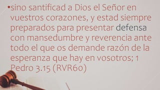 •sino santificad a Dios el Señor en
vuestros corazones, y estad siempre
preparados para presentar defensa
con mansedumbre y reverencia ante
todo el que os demande razón de la
esperanza que hay en vosotros; 1
Pedro 3.15 (RVR60)
 