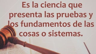 Es la ciencia que
presenta las pruebas y
los fundamentos de las
cosas o sistemas.
 