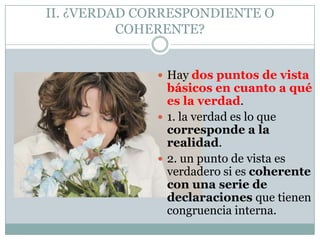 II. ¿VERDAD CORRESPONDIENTE O
COHERENTE?
 Hay dos puntos de vista
básicos en cuanto a qué
es la verdad.
 1. la verdad es lo que
corresponde a la
realidad.
 2. un punto de vista es
verdadero si es coherente
con una serie de
declaraciones que tienen
congruencia interna.
 