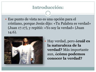 Introducción:
 Ese punto de vista no es una opción para el
cristiano, porque Jesús dijo: «Tu Palabra es verdad»
(Juan 17.17), y repitió: «Yo soy la verdad» (Juan
14.6).
 Hay verdad, pero ¿cuál es
la naturaleza de la
verdad? Más importante
aun, ¿cómo podemos
conocer la verdad?
 