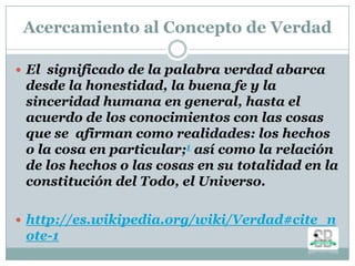 Acercamiento al Concepto de Verdad
 El significado de la palabra verdad abarca
desde la honestidad, la buena fe y la
sinceridad humana en general, hasta el
acuerdo de los conocimientos con las cosas
que se afirman como realidades: los hechos
o la cosa en particular;1 así como la relación
de los hechos o las cosas en su totalidad en la
constitución del Todo, el Universo.
 http://es.wikipedia.org/wiki/Verdad#cite_n
ote-1
 