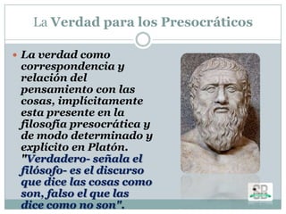 La Verdad para los Presocráticos
 La verdad como
correspondencia y
relación del
pensamiento con las
cosas, implícitamente
esta presente en la
filosofía presocrática y
de modo determinado y
explícito en Platón.
"Verdadero- señala el
filósofo- es el discurso
que dice las cosas como
son, falso el que las
dice como no son".
 