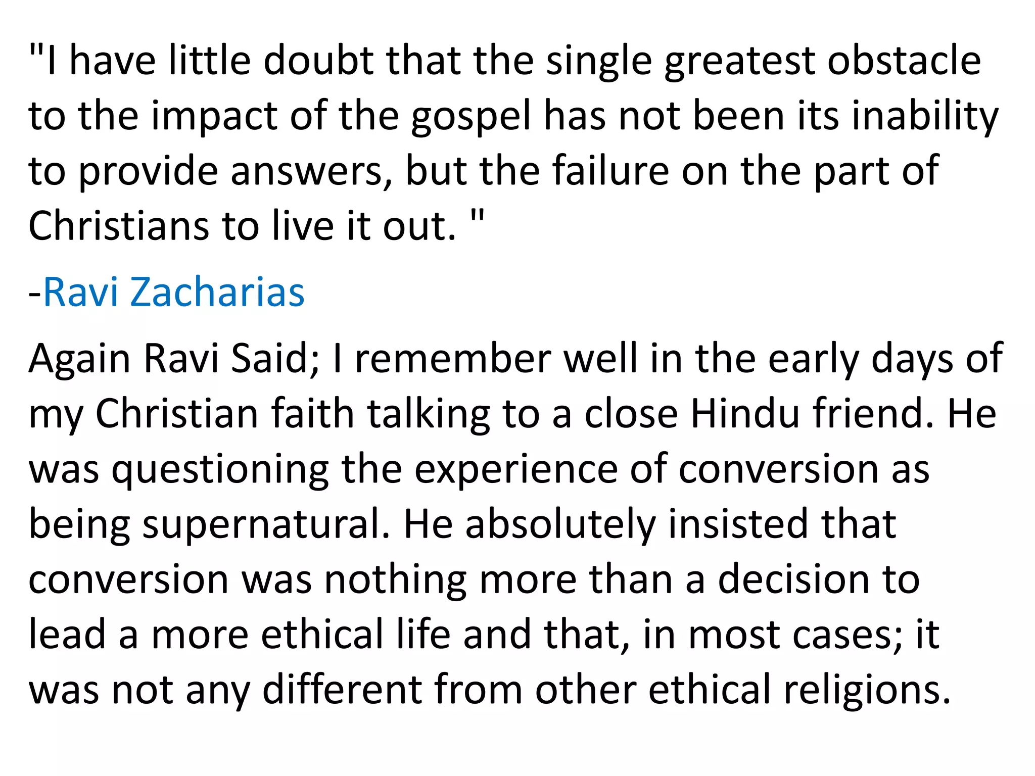 "I have little doubt that the single greatest obstacle
to the impact of the gospel has not been its inability
to provide answers, but the failure on the part of
Christians to live it out. "
-Ravi Zacharias
Again Ravi Said; I remember well in the early days of
my Christian faith talking to a close Hindu friend. He
was questioning the experience of conversion as
being supernatural. He absolutely insisted that
conversion was nothing more than a decision to
lead a more ethical life and that, in most cases; it
was not any different from other ethical religions.
 