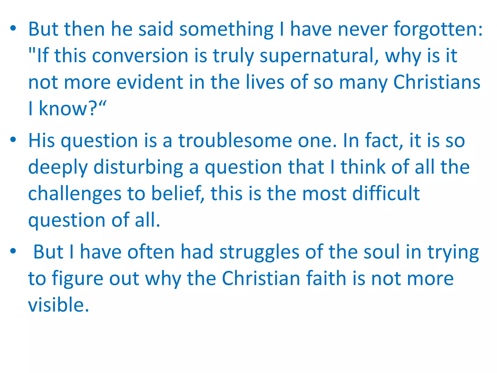 • But then he said something I have never forgotten:
"If this conversion is truly supernatural, why is it
not more evident in the lives of so many Christians
I know?“
• His question is a troublesome one. In fact, it is so
deeply disturbing a question that I think of all the
challenges to belief, this is the most difficult
question of all.
• But I have often had struggles of the soul in trying
to figure out why the Christian faith is not more
visible.
 