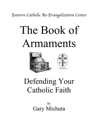 Eastern Catholic Re-Evangelization Center
The Book of
Armaments
Defending Your
Catholic Faith
by
Gary Michuta
‫ܞ‬
 