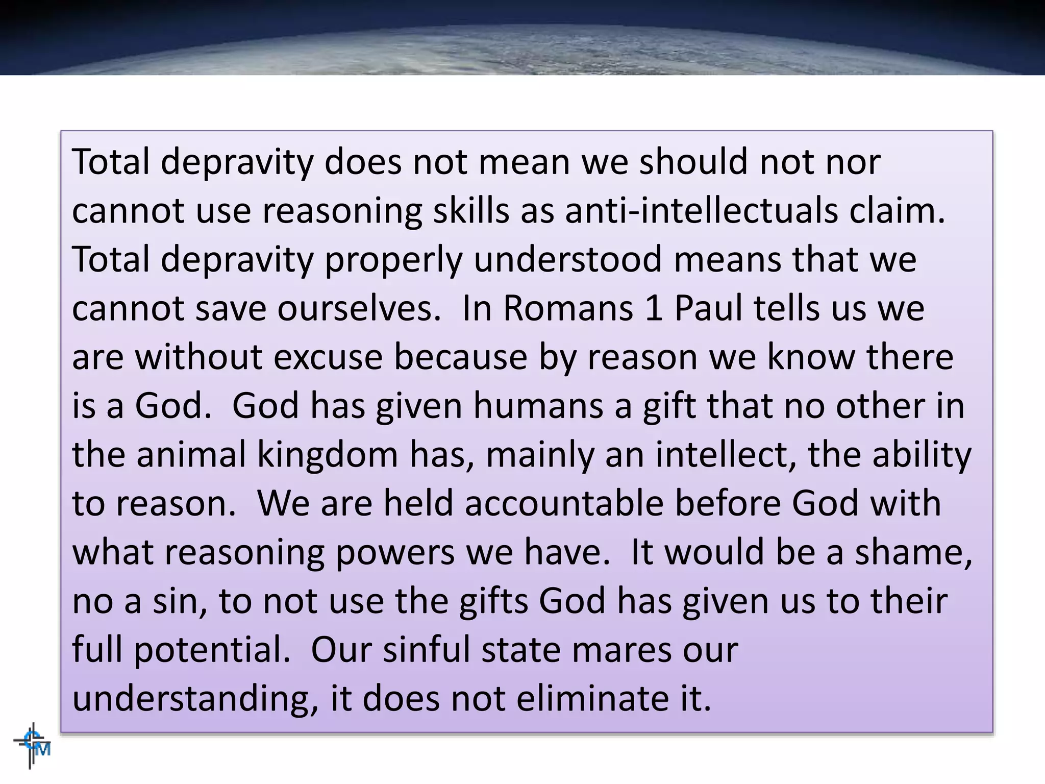Total depravity does not mean we should not nor
cannot use reasoning skills as anti-intellectuals claim.
Total depravity properly understood means that we
cannot save ourselves. In Romans 1 Paul tells us we
are without excuse because by reason we know there
is a God. God has given humans a gift that no other in
the animal kingdom has, mainly an intellect, the ability
to reason. We are held accountable before God with
what reasoning powers we have. It would be a shame,
no a sin, to not use the gifts God has given us to their
full potential. Our sinful state mares our
understanding, it does not eliminate it.
 
