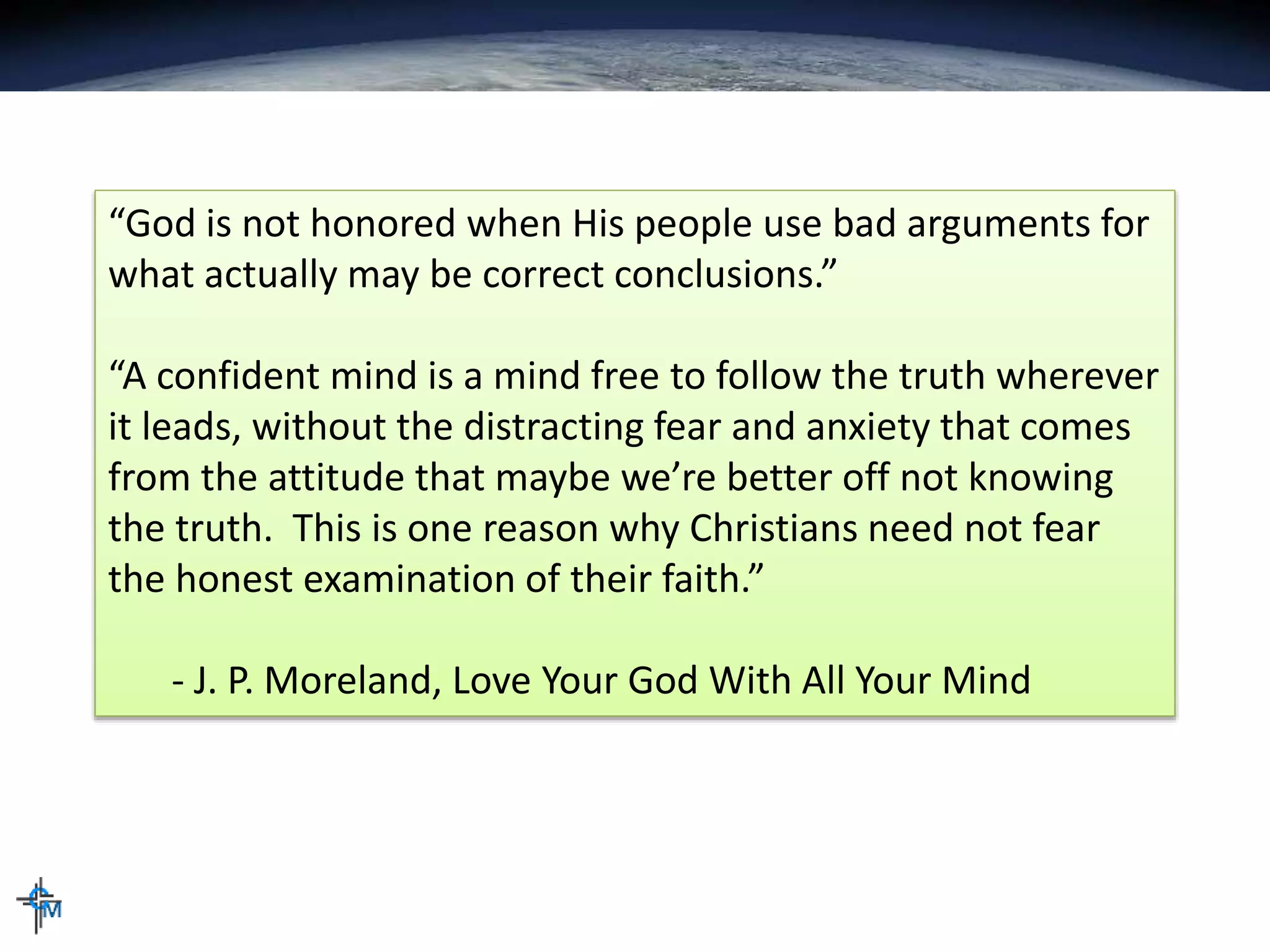 “God is not honored when His people use bad arguments for
what actually may be correct conclusions.”
“A confident mind is a mind free to follow the truth wherever
it leads, without the distracting fear and anxiety that comes
from the attitude that maybe we’re better off not knowing
the truth. This is one reason why Christians need not fear
the honest examination of their faith.”
- J. P. Moreland, Love Your God With All Your Mind
 