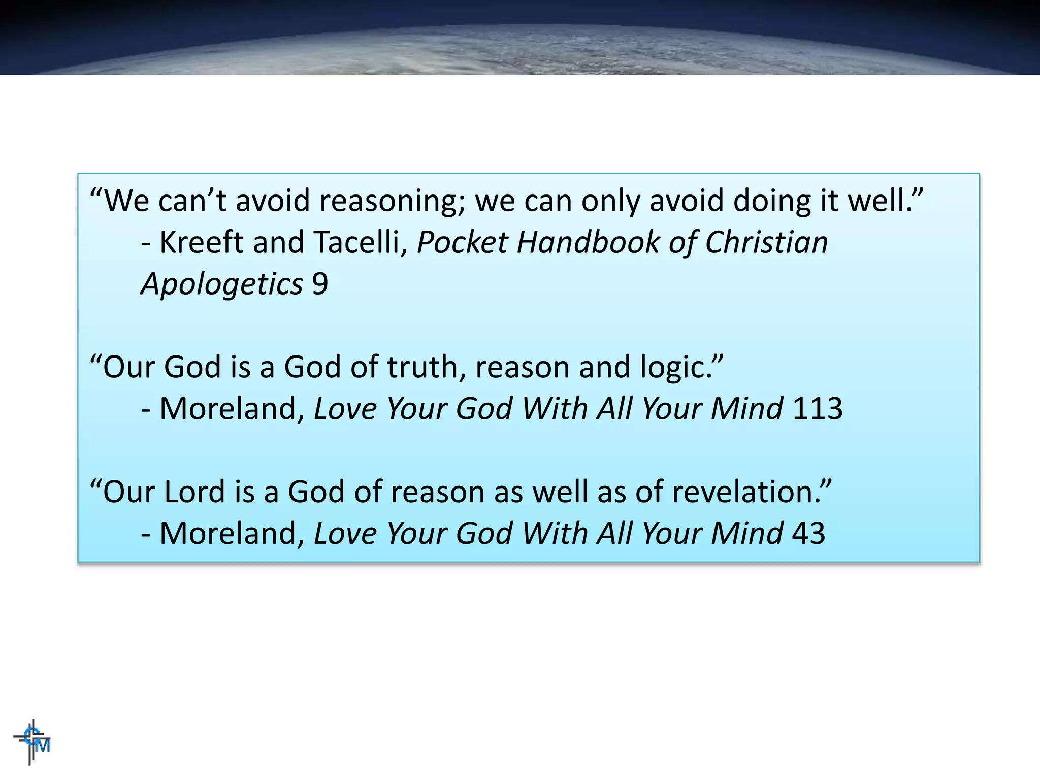 “We can’t avoid reasoning; we can only avoid doing it well.”
- Kreeft and Tacelli, Pocket Handbook of Christian
Apologetics 9
“Our God is a God of truth, reason and logic.”
- Moreland, Love Your God With All Your Mind 113
“Our Lord is a God of reason as well as of revelation.”
- Moreland, Love Your God With All Your Mind 43
 