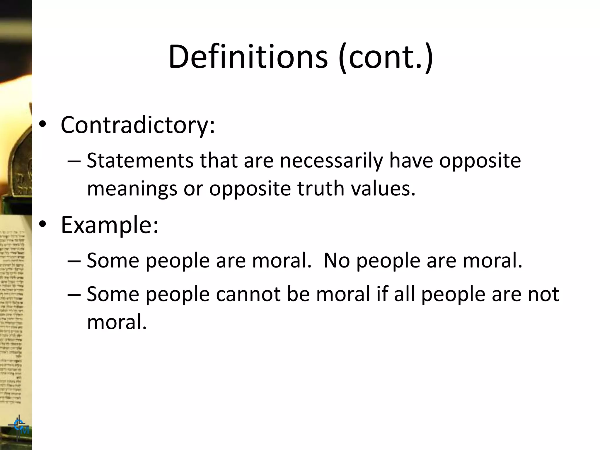 Definitions (cont.)
• Contradictory:
– Statements that are necessarily have opposite
meanings or opposite truth values.
• Example:
– Some people are moral. No people are moral.
– Some people cannot be moral if all people are not
moral.
 