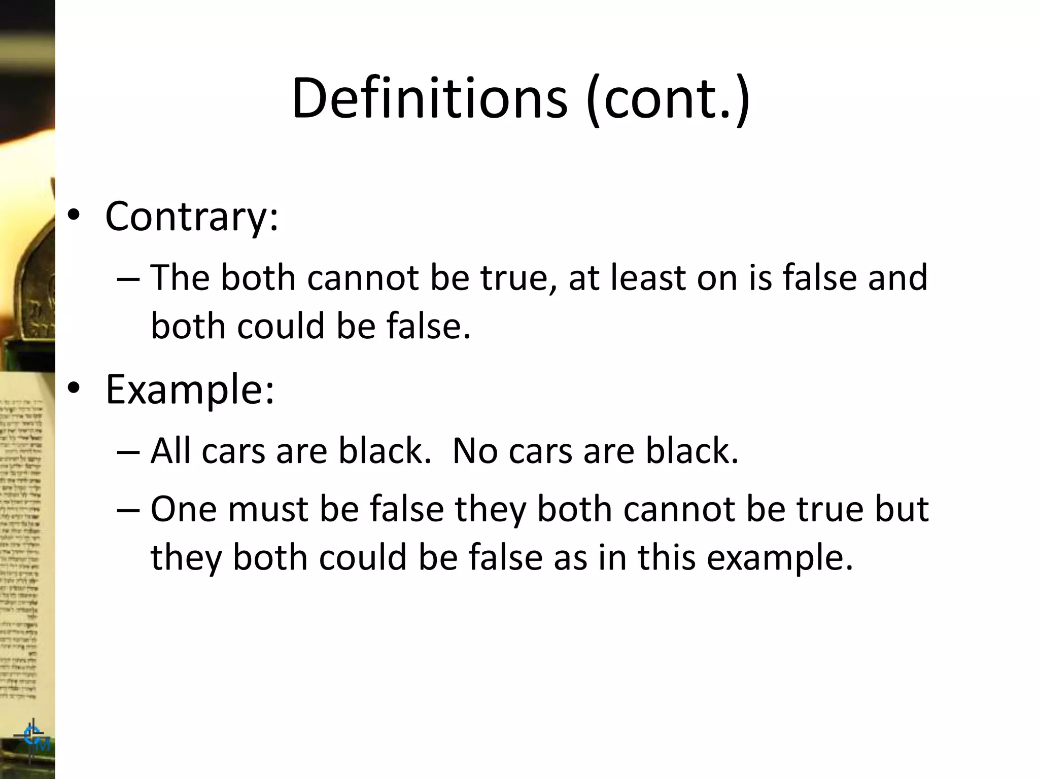 Definitions (cont.)
• Contrary:
– The both cannot be true, at least on is false and
both could be false.
• Example:
– All cars are black. No cars are black.
– One must be false they both cannot be true but
they both could be false as in this example.
 