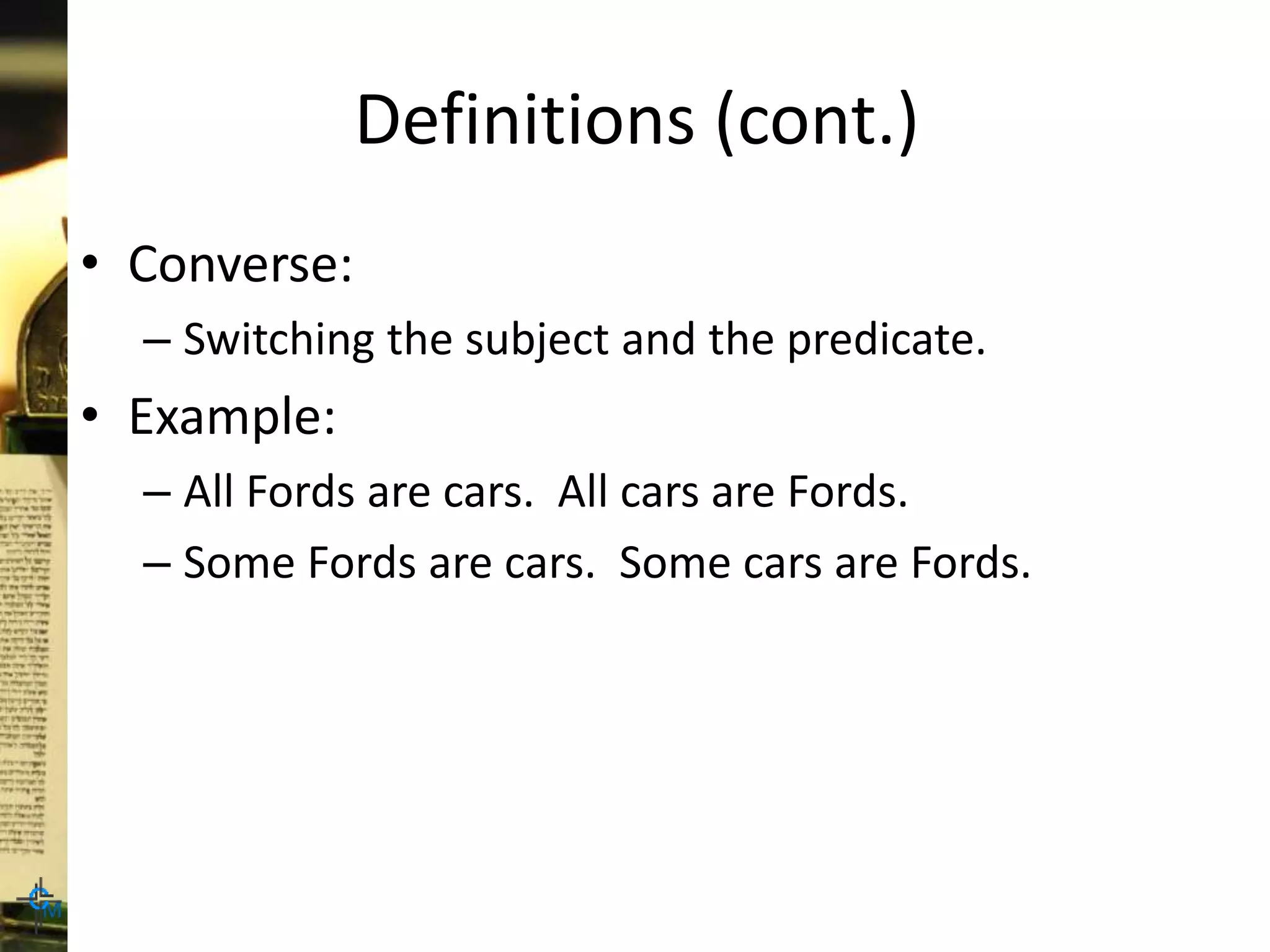 Definitions (cont.)
• Converse:
– Switching the subject and the predicate.
• Example:
– All Fords are cars. All cars are Fords.
– Some Fords are cars. Some cars are Fords.
 