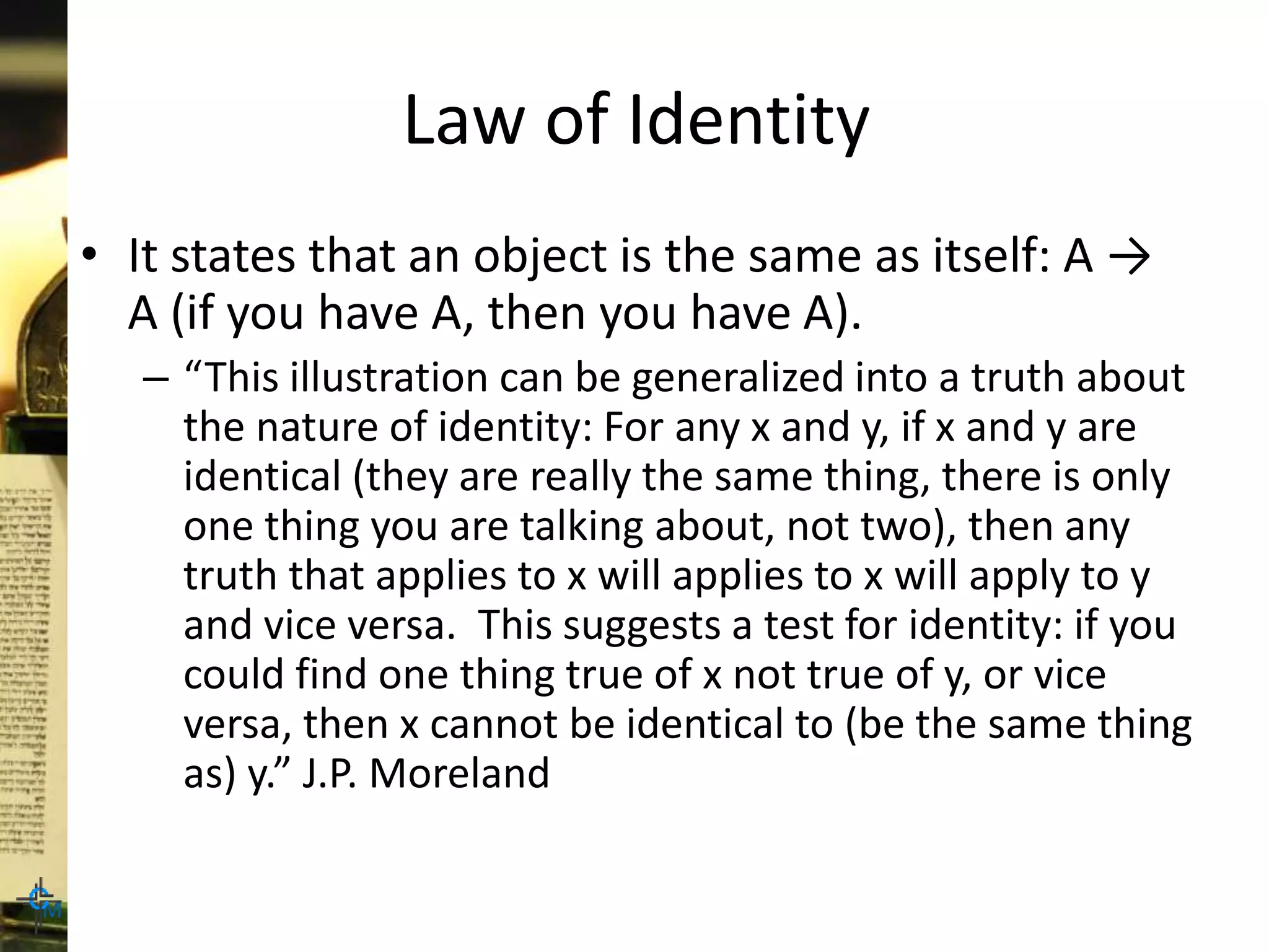 Law of Identity
• It states that an object is the same as itself: A →
A (if you have A, then you have A).
– “This illustration can be generalized into a truth about
the nature of identity: For any x and y, if x and y are
identical (they are really the same thing, there is only
one thing you are talking about, not two), then any
truth that applies to x will applies to x will apply to y
and vice versa. This suggests a test for identity: if you
could find one thing true of x not true of y, or vice
versa, then x cannot be identical to (be the same thing
as) y.” J.P. Moreland
 