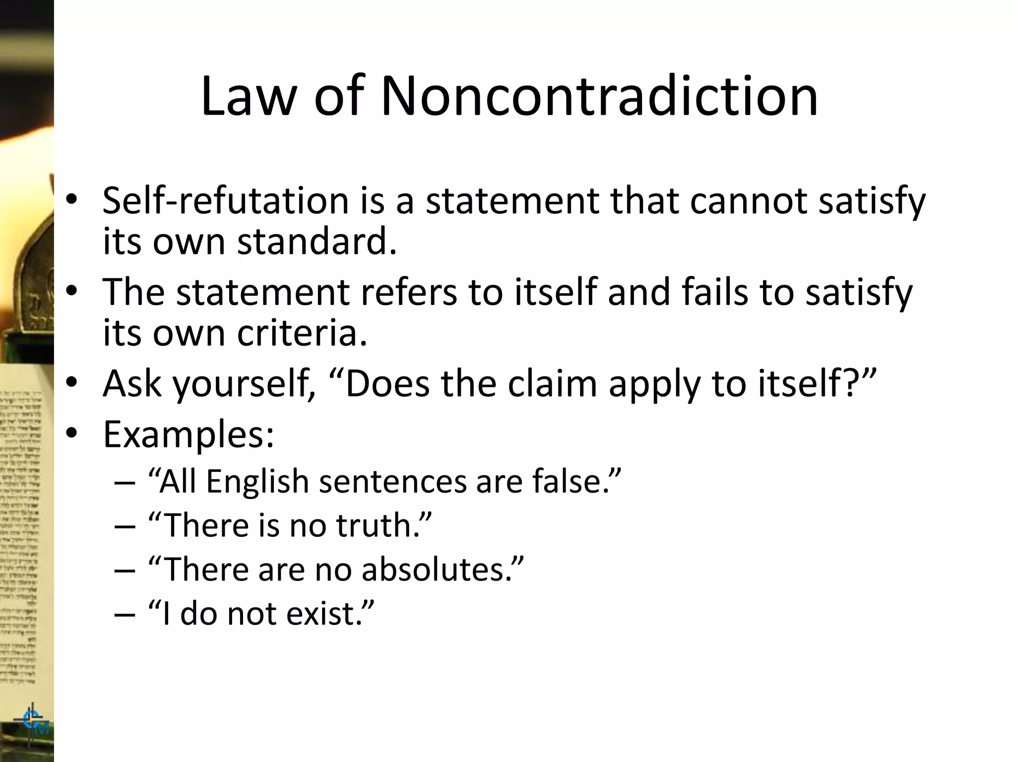 Law of Noncontradiction
• Self-refutation is a statement that cannot satisfy
its own standard.
• The statement refers to itself and fails to satisfy
its own criteria.
• Ask yourself, “Does the claim apply to itself?”
• Examples:
– “All English sentences are false.”
– “There is no truth.”
– “There are no absolutes.”
– “I do not exist.”
 
