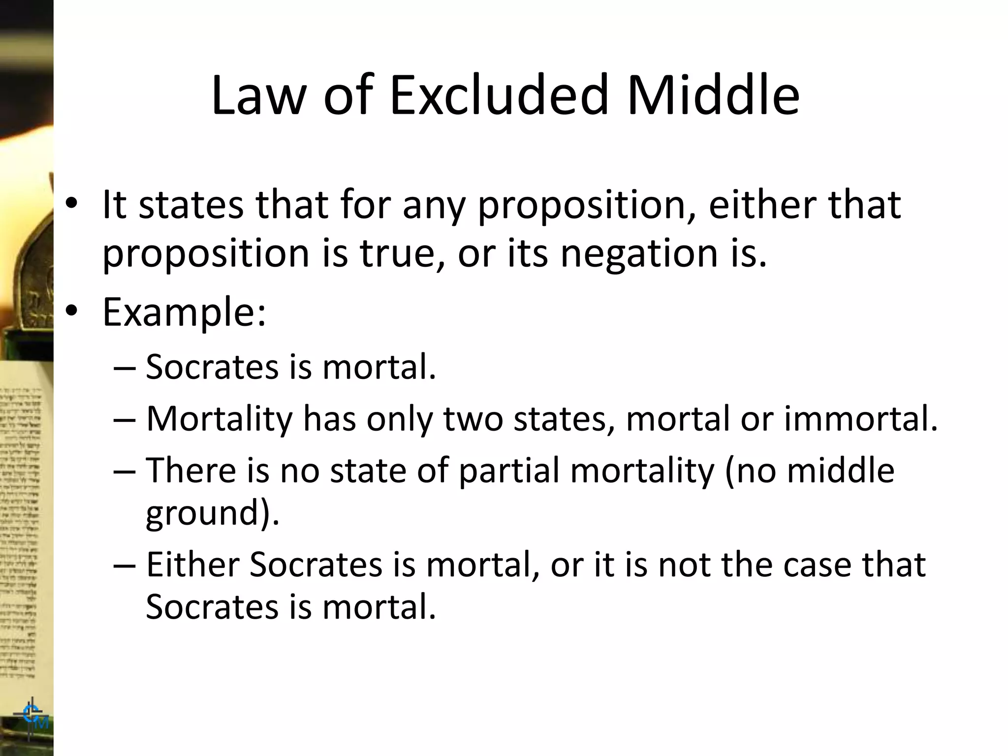Law of Excluded Middle
• It states that for any proposition, either that
proposition is true, or its negation is.
• Example:
– Socrates is mortal.
– Mortality has only two states, mortal or immortal.
– There is no state of partial mortality (no middle
ground).
– Either Socrates is mortal, or it is not the case that
Socrates is mortal.
 