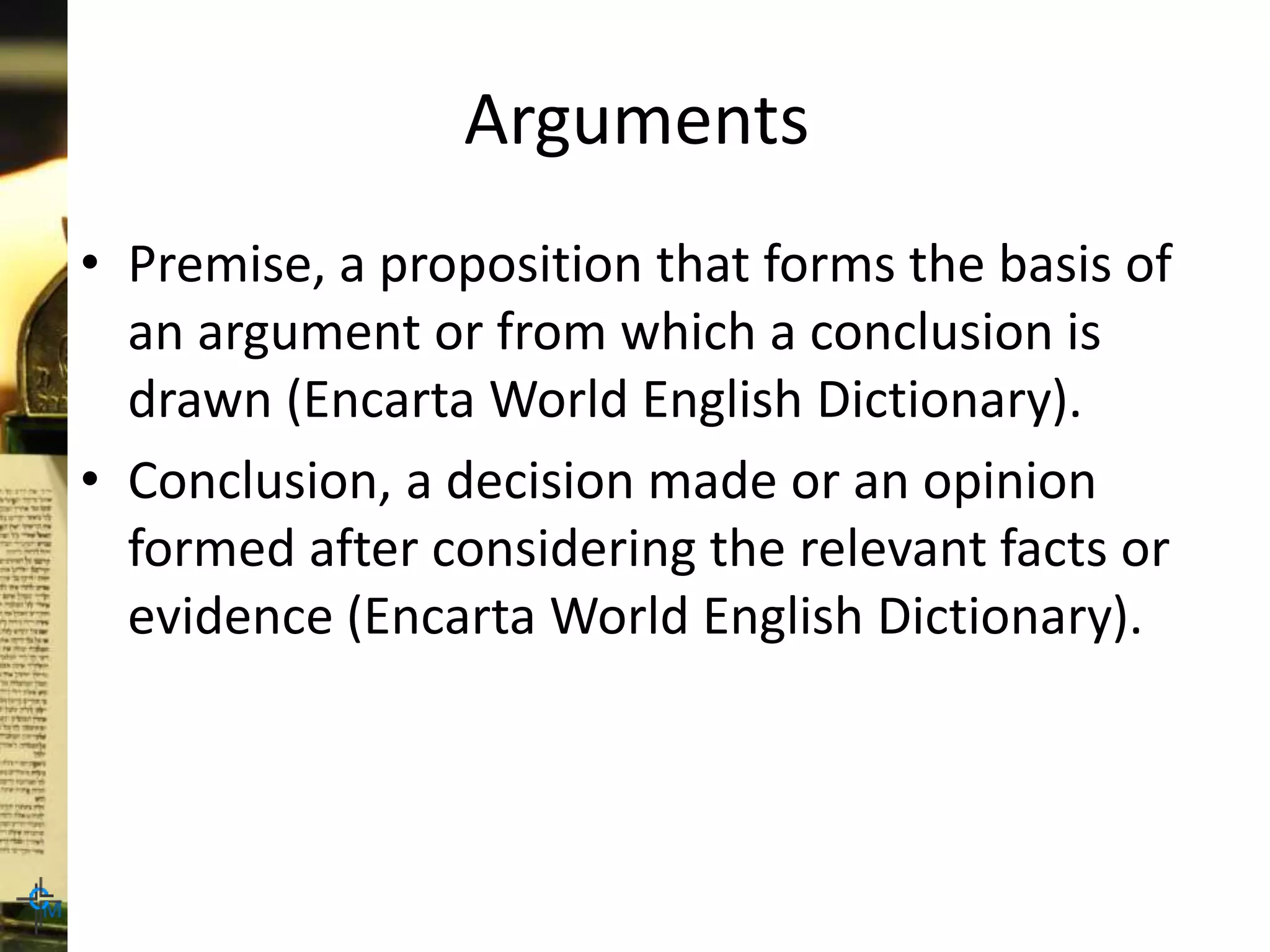 Arguments
• Premise, a proposition that forms the basis of
an argument or from which a conclusion is
drawn (Encarta World English Dictionary).
• Conclusion, a decision made or an opinion
formed after considering the relevant facts or
evidence (Encarta World English Dictionary).
 