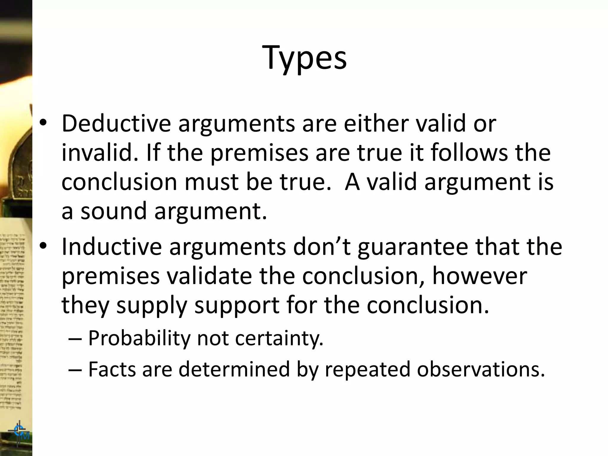 Types
• Deductive arguments are either valid or
invalid. If the premises are true it follows the
conclusion must be true. A valid argument is
a sound argument.
• Inductive arguments don’t guarantee that the
premises validate the conclusion, however
they supply support for the conclusion.
– Probability not certainty.
– Facts are determined by repeated observations.
 