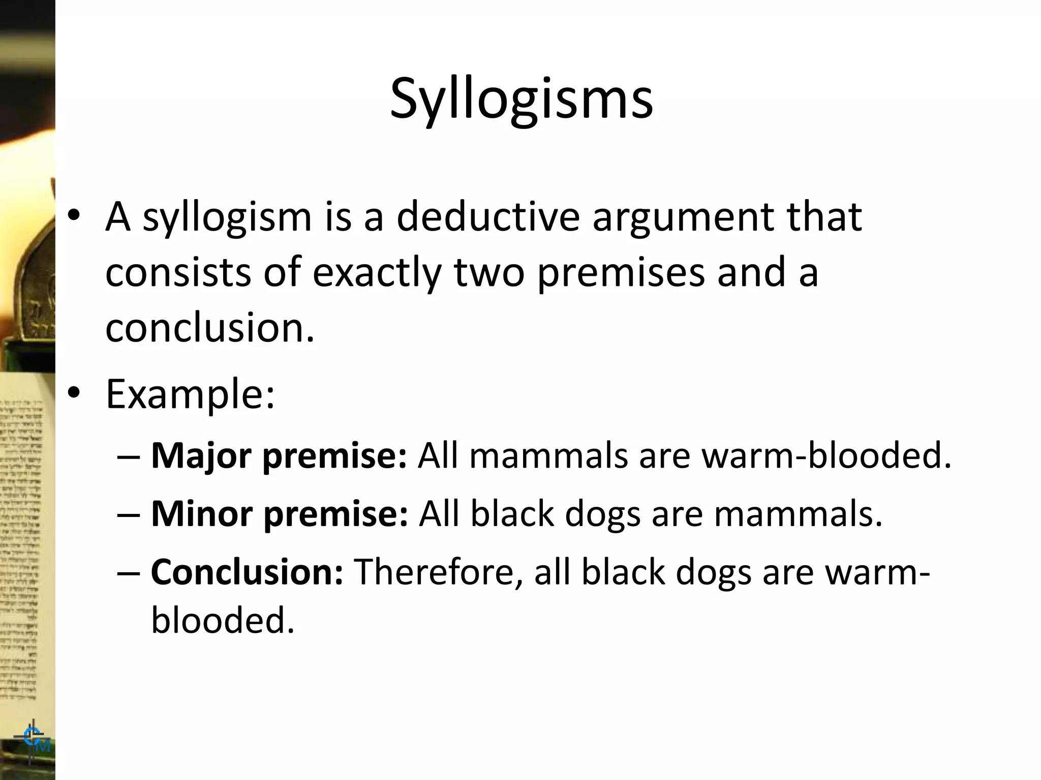 Syllogisms
• A syllogism is a deductive argument that
consists of exactly two premises and a
conclusion.
• Example:
– Major premise: All mammals are warm-blooded.
– Minor premise: All black dogs are mammals.
– Conclusion: Therefore, all black dogs are warm-
blooded.
 