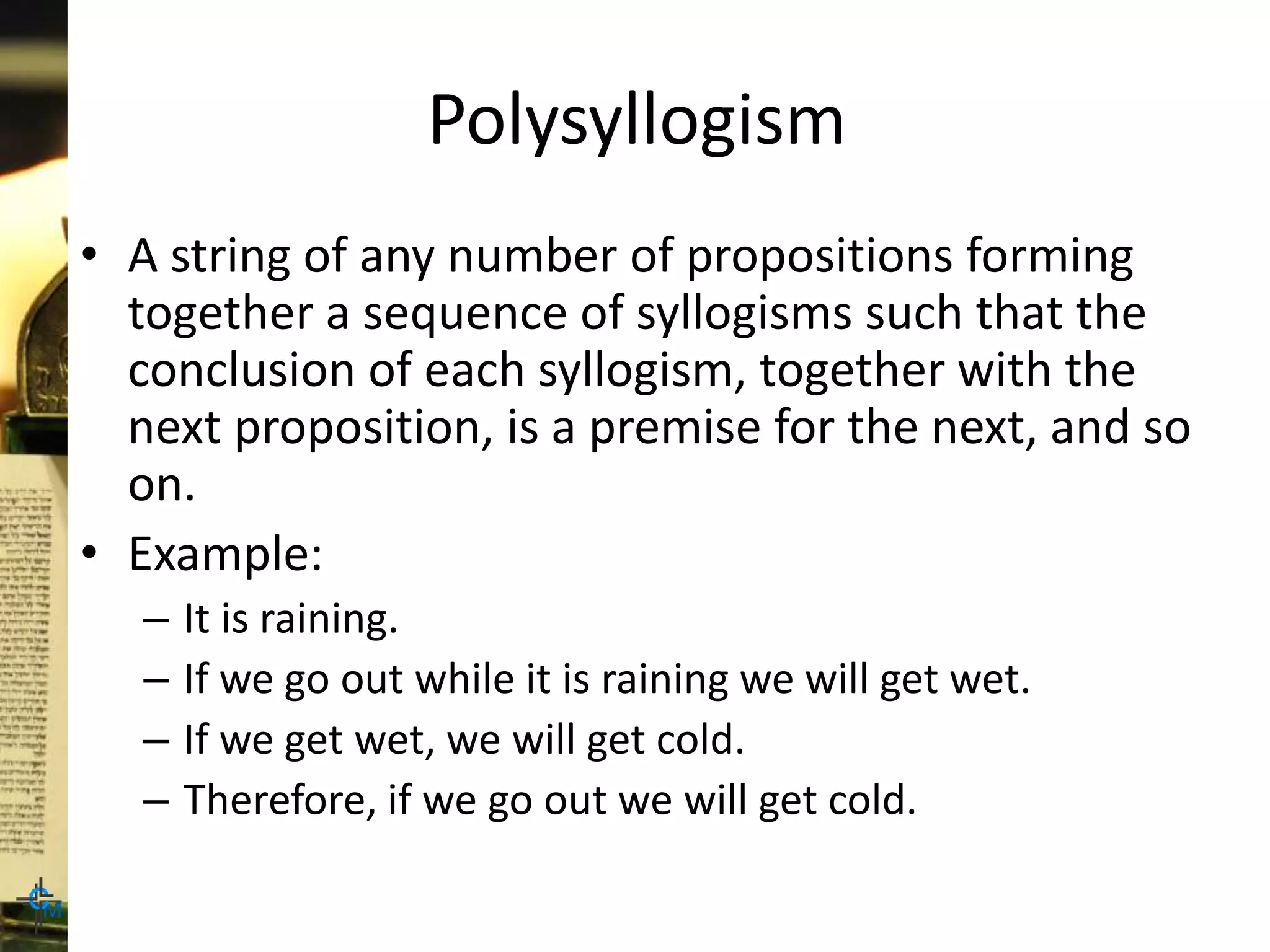 Polysyllogism
• A string of any number of propositions forming
together a sequence of syllogisms such that the
conclusion of each syllogism, together with the
next proposition, is a premise for the next, and so
on.
• Example:
– It is raining.
– If we go out while it is raining we will get wet.
– If we get wet, we will get cold.
– Therefore, if we go out we will get cold.
 