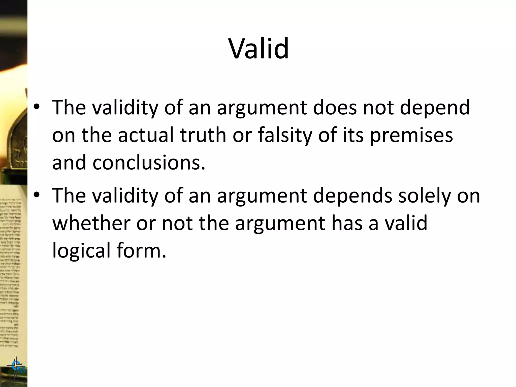Valid
• The validity of an argument does not depend
on the actual truth or falsity of its premises
and conclusions.
• The validity of an argument depends solely on
whether or not the argument has a valid
logical form.
 