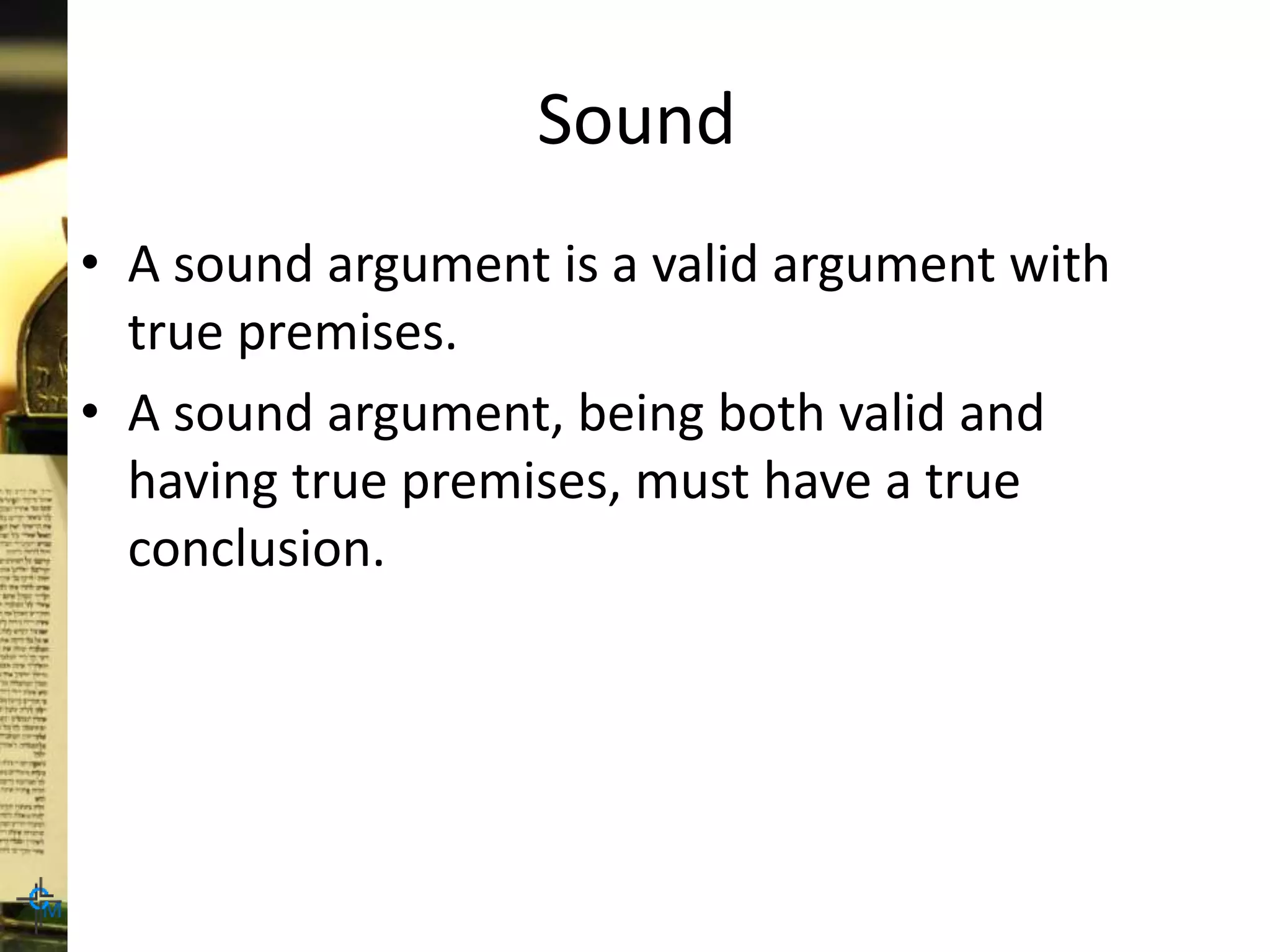 Sound
• A sound argument is a valid argument with
true premises.
• A sound argument, being both valid and
having true premises, must have a true
conclusion.
 