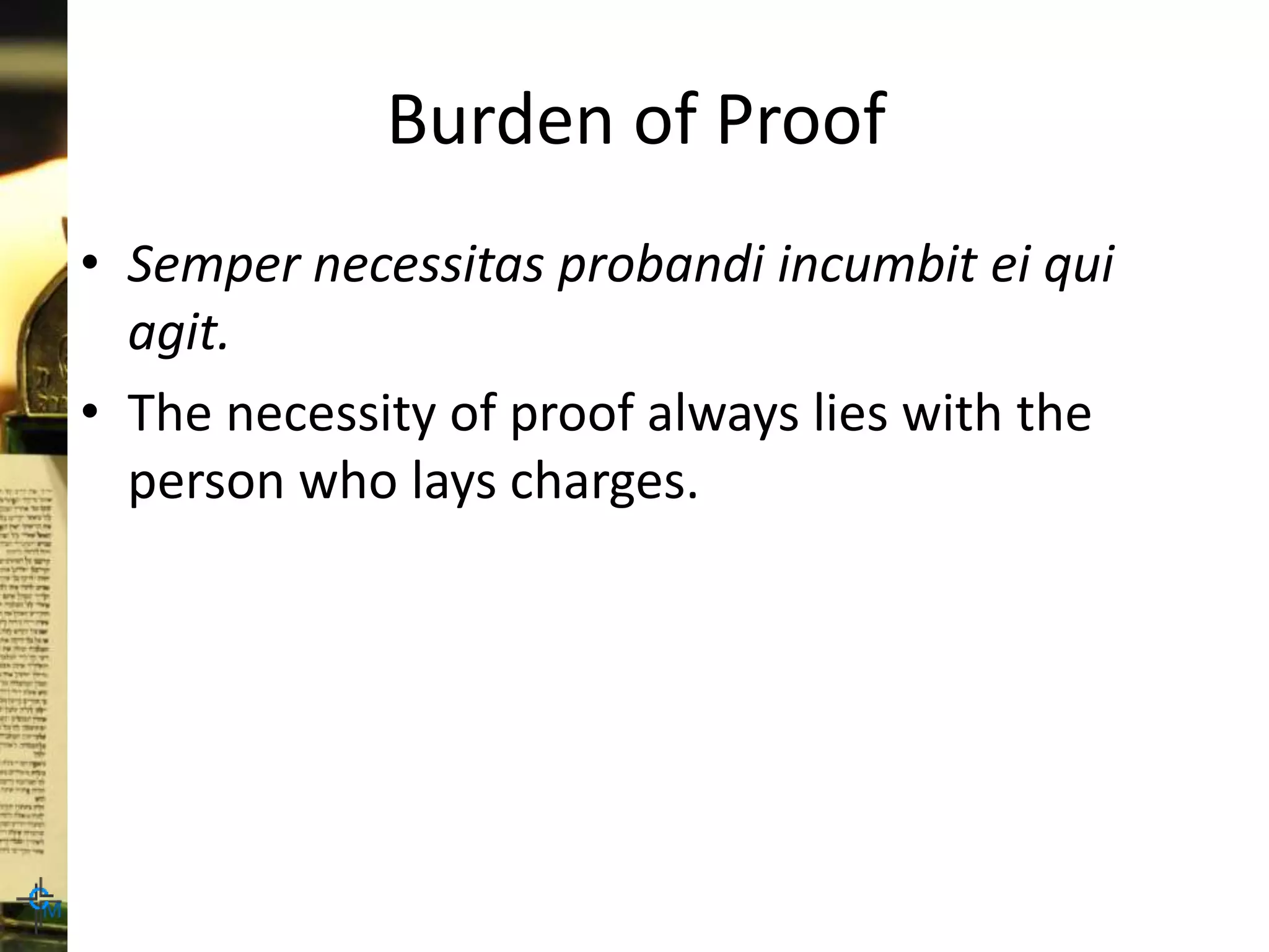 Burden of Proof
• Semper necessitas probandi incumbit ei qui
agit.
• The necessity of proof always lies with the
person who lays charges.
 