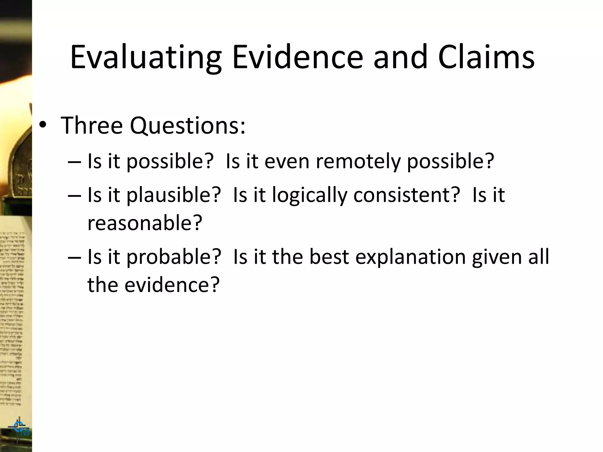 Evaluating Evidence and Claims
• Three Questions:
– Is it possible? Is it even remotely possible?
– Is it plausible? Is it logically consistent? Is it
reasonable?
– Is it probable? Is it the best explanation given all
the evidence?
 