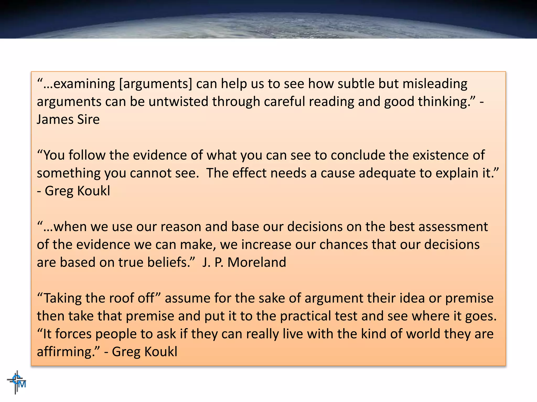 “…examining [arguments] can help us to see how subtle but misleading
arguments can be untwisted through careful reading and good thinking.” -
James Sire
“You follow the evidence of what you can see to conclude the existence of
something you cannot see. The effect needs a cause adequate to explain it.”
- Greg Koukl
“…when we use our reason and base our decisions on the best assessment
of the evidence we can make, we increase our chances that our decisions
are based on true beliefs.” J. P. Moreland
“Taking the roof off” assume for the sake of argument their idea or premise
then take that premise and put it to the practical test and see where it goes.
“It forces people to ask if they can really live with the kind of world they are
affirming.” - Greg Koukl
 