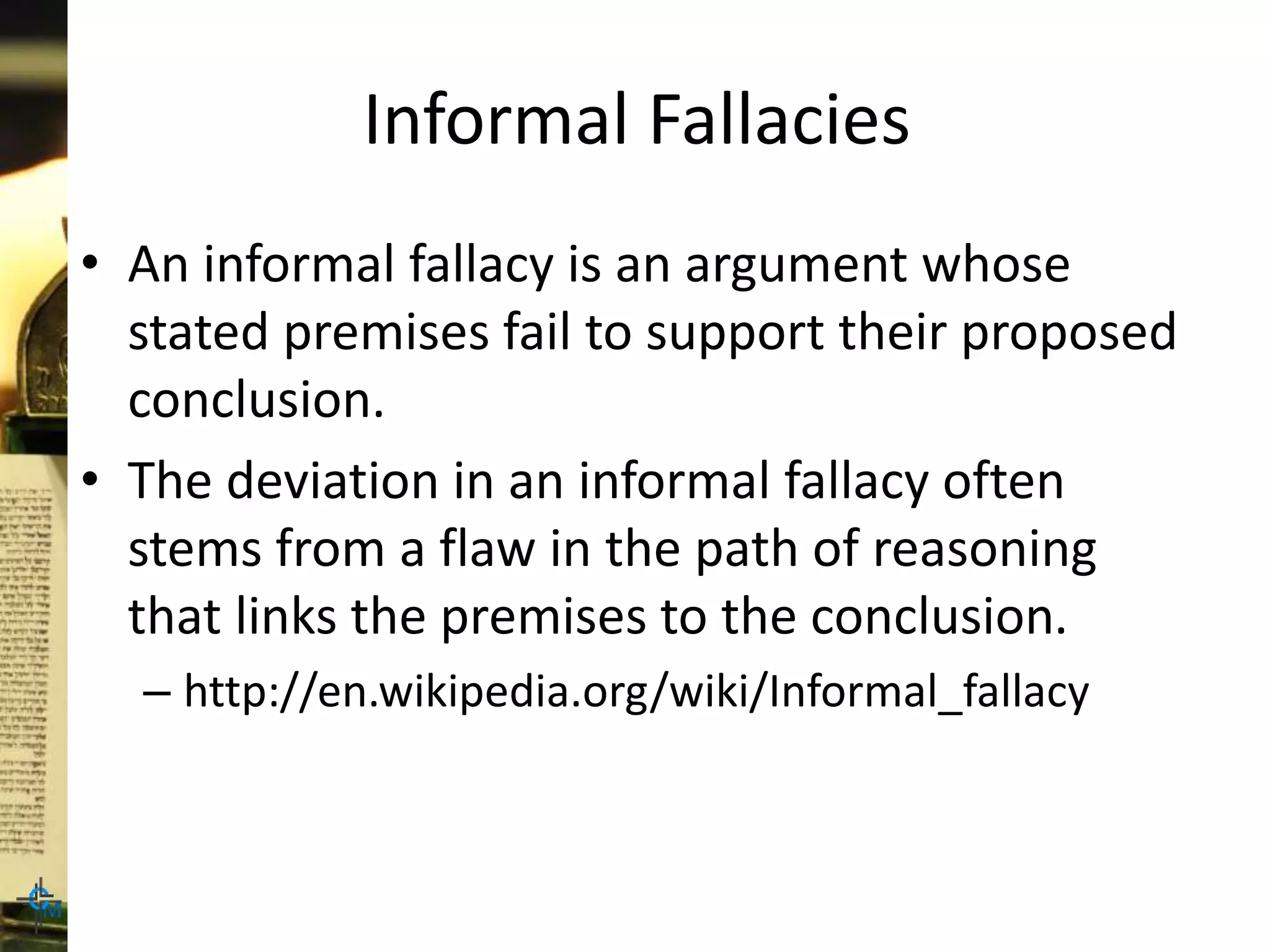 Informal Fallacies
• An informal fallacy is an argument whose
stated premises fail to support their proposed
conclusion.
• The deviation in an informal fallacy often
stems from a flaw in the path of reasoning
that links the premises to the conclusion.
– http://en.wikipedia.org/wiki/Informal_fallacy
 