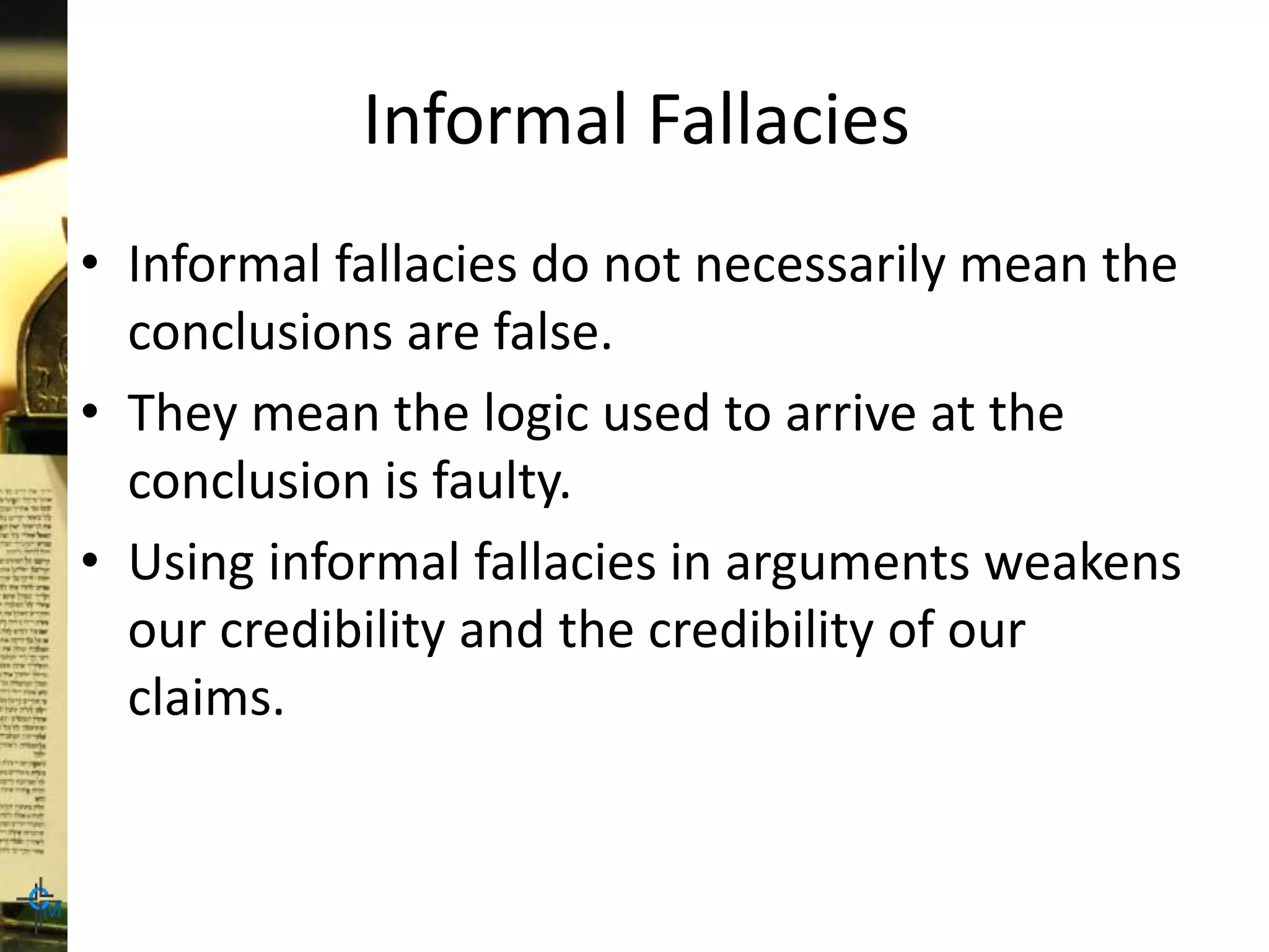Informal Fallacies
• Informal fallacies do not necessarily mean the
conclusions are false.
• They mean the logic used to arrive at the
conclusion is faulty.
• Using informal fallacies in arguments weakens
our credibility and the credibility of our
claims.
 