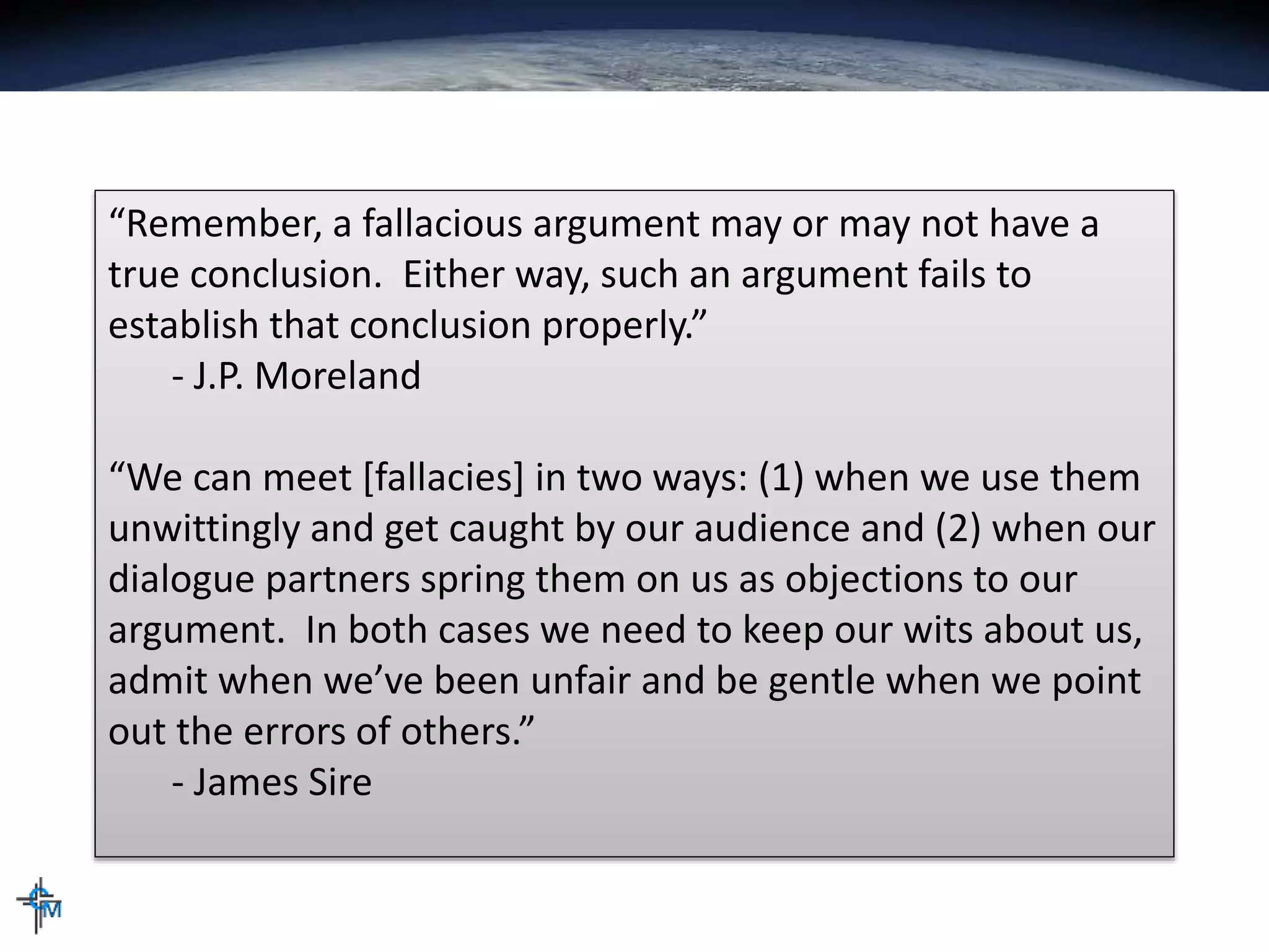 “Remember, a fallacious argument may or may not have a
true conclusion. Either way, such an argument fails to
establish that conclusion properly.”
- J.P. Moreland
“We can meet [fallacies] in two ways: (1) when we use them
unwittingly and get caught by our audience and (2) when our
dialogue partners spring them on us as objections to our
argument. In both cases we need to keep our wits about us,
admit when we’ve been unfair and be gentle when we point
out the errors of others.”
- James Sire
 