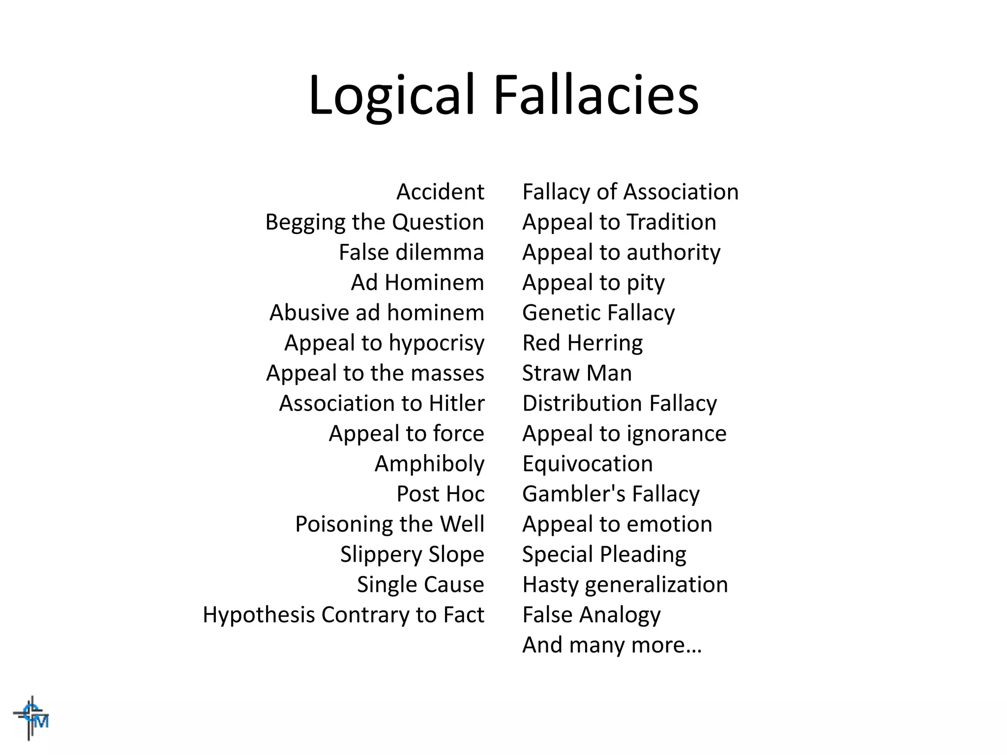 Logical Fallacies
Accident
Begging the Question
False dilemma
Ad Hominem
Abusive ad hominem
Appeal to hypocrisy
Appeal to the masses
Association to Hitler
Appeal to force
Amphiboly
Post Hoc
Poisoning the Well
Slippery Slope
Single Cause
Hypothesis Contrary to Fact
Fallacy of Association
Appeal to Tradition
Appeal to authority
Appeal to pity
Genetic Fallacy
Red Herring
Straw Man
Distribution Fallacy
Appeal to ignorance
Equivocation
Gambler's Fallacy
Appeal to emotion
Special Pleading
Hasty generalization
False Analogy
And many more…
 