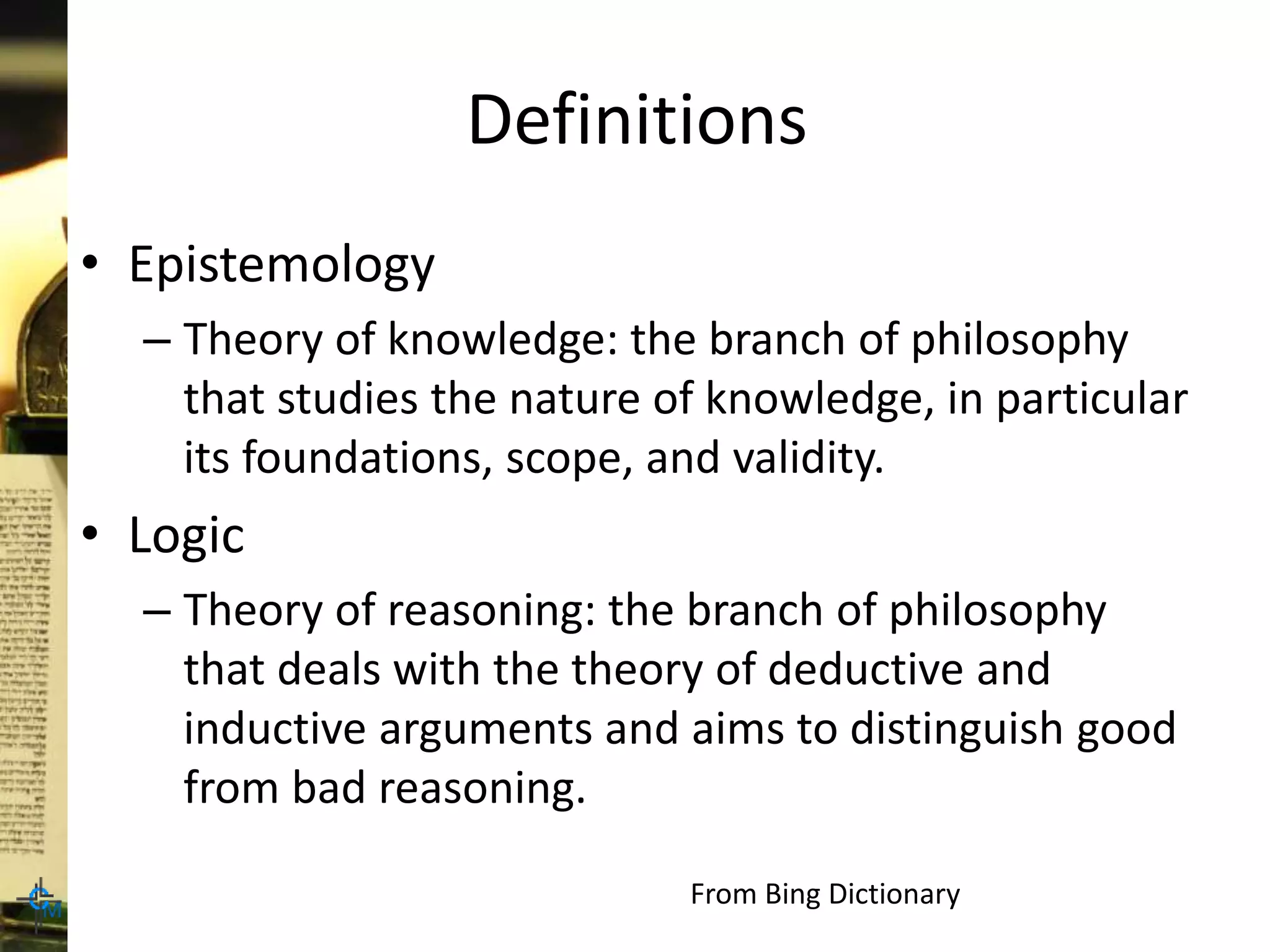 Definitions
• Epistemology
– Theory of knowledge: the branch of philosophy
that studies the nature of knowledge, in particular
its foundations, scope, and validity.
• Logic
– Theory of reasoning: the branch of philosophy
that deals with the theory of deductive and
inductive arguments and aims to distinguish good
from bad reasoning.
From Bing Dictionary
 