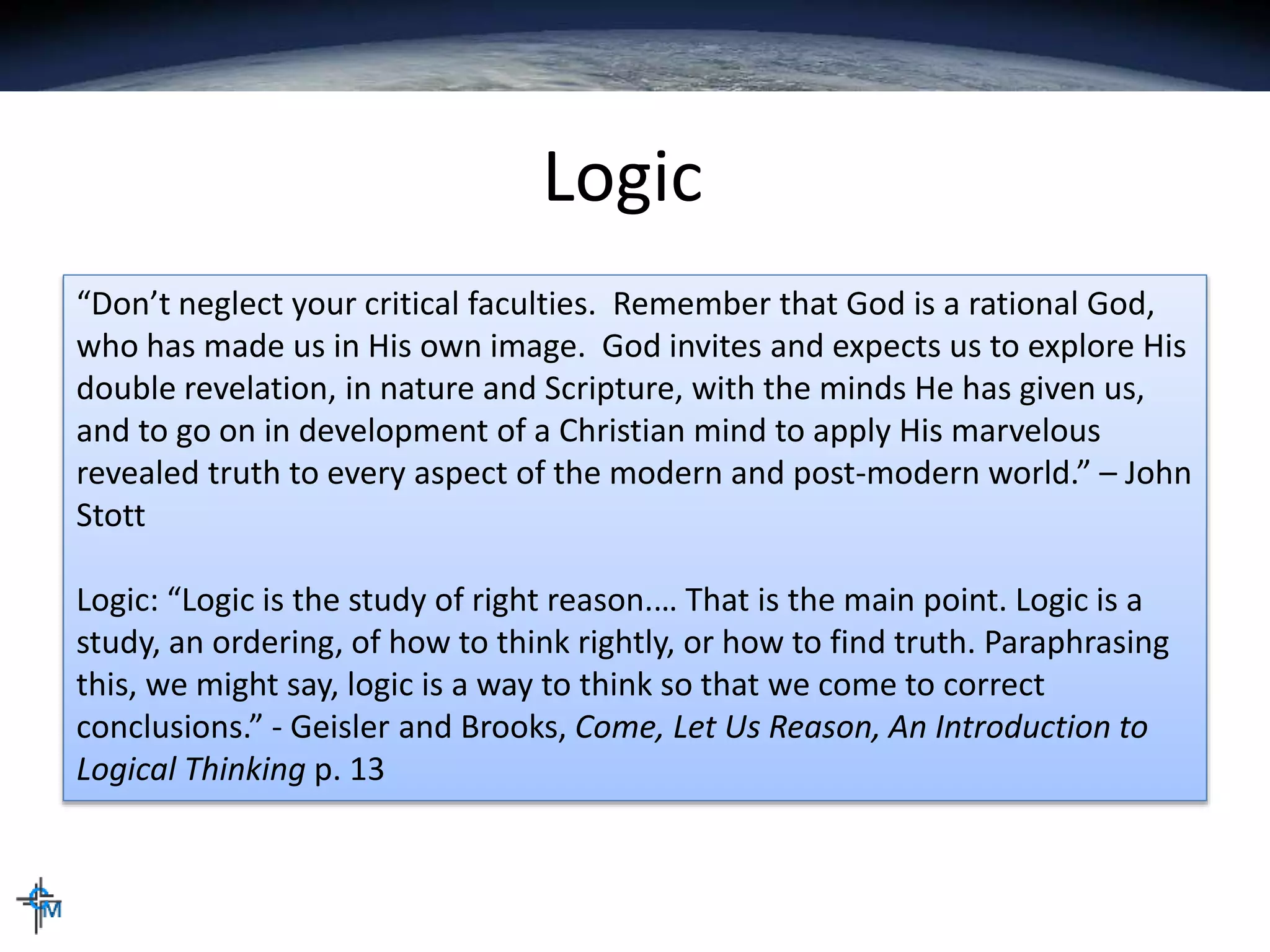 Logic
“Don’t neglect your critical faculties. Remember that God is a rational God,
who has made us in His own image. God invites and expects us to explore His
double revelation, in nature and Scripture, with the minds He has given us,
and to go on in development of a Christian mind to apply His marvelous
revealed truth to every aspect of the modern and post-modern world.” – John
Stott
Logic: “Logic is the study of right reason.… That is the main point. Logic is a
study, an ordering, of how to think rightly, or how to find truth. Paraphrasing
this, we might say, logic is a way to think so that we come to correct
conclusions.” - Geisler and Brooks, Come, Let Us Reason, An Introduction to
Logical Thinking p. 13
 