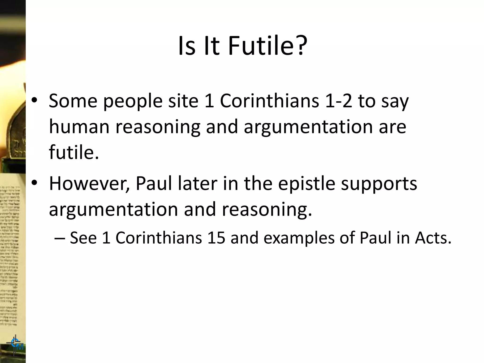 Is It Futile?
• Some people site 1 Corinthians 1-2 to say
human reasoning and argumentation are
futile.
• However, Paul later in the epistle supports
argumentation and reasoning.
– See 1 Corinthians 15 and examples of Paul in Acts.
 
