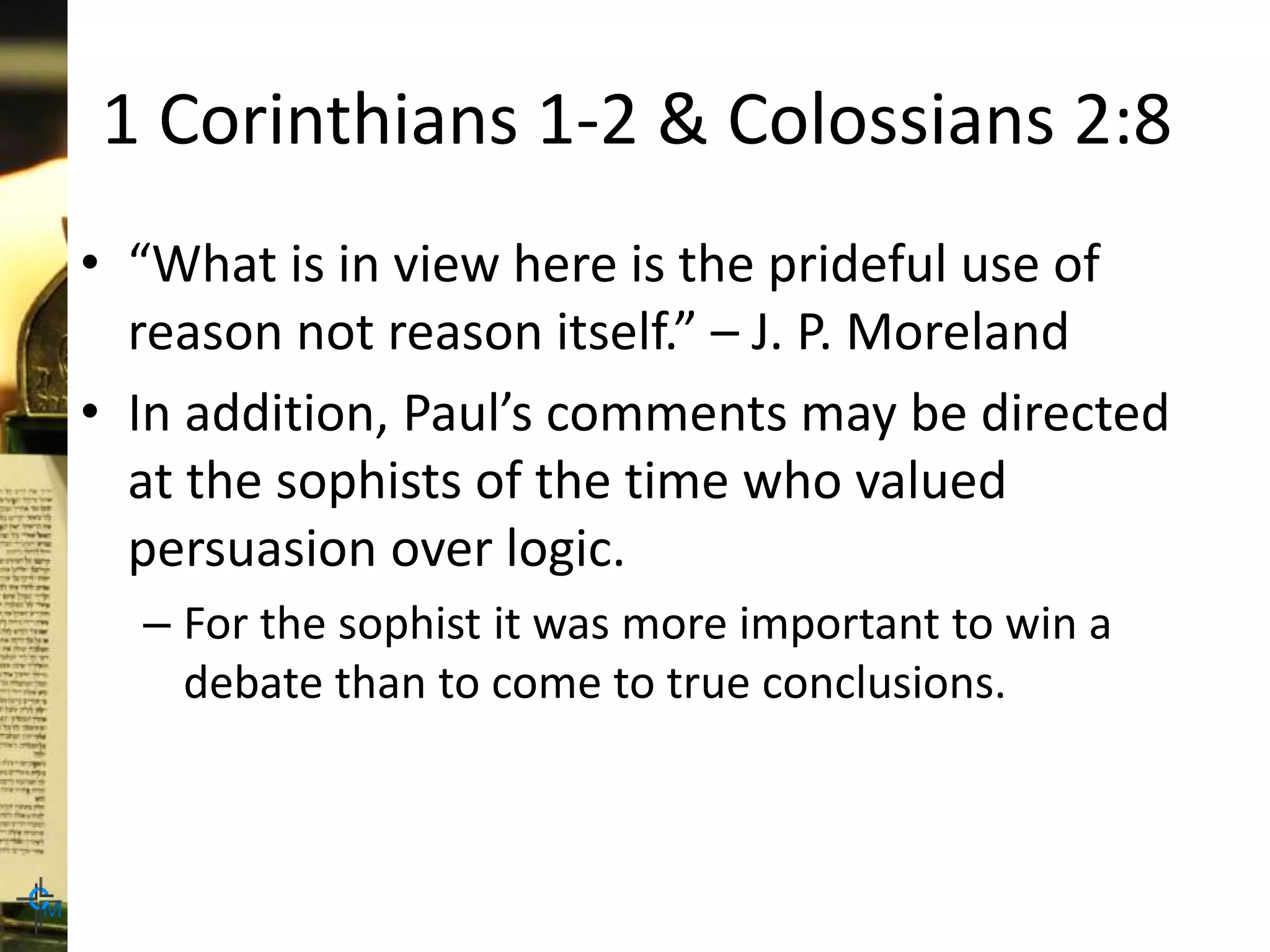 1 Corinthians 1-2 & Colossians 2:8
• “What is in view here is the prideful use of
reason not reason itself.” – J. P. Moreland
• In addition, Paul’s comments may be directed
at the sophists of the time who valued
persuasion over logic.
– For the sophist it was more important to win a
debate than to come to true conclusions.
 
