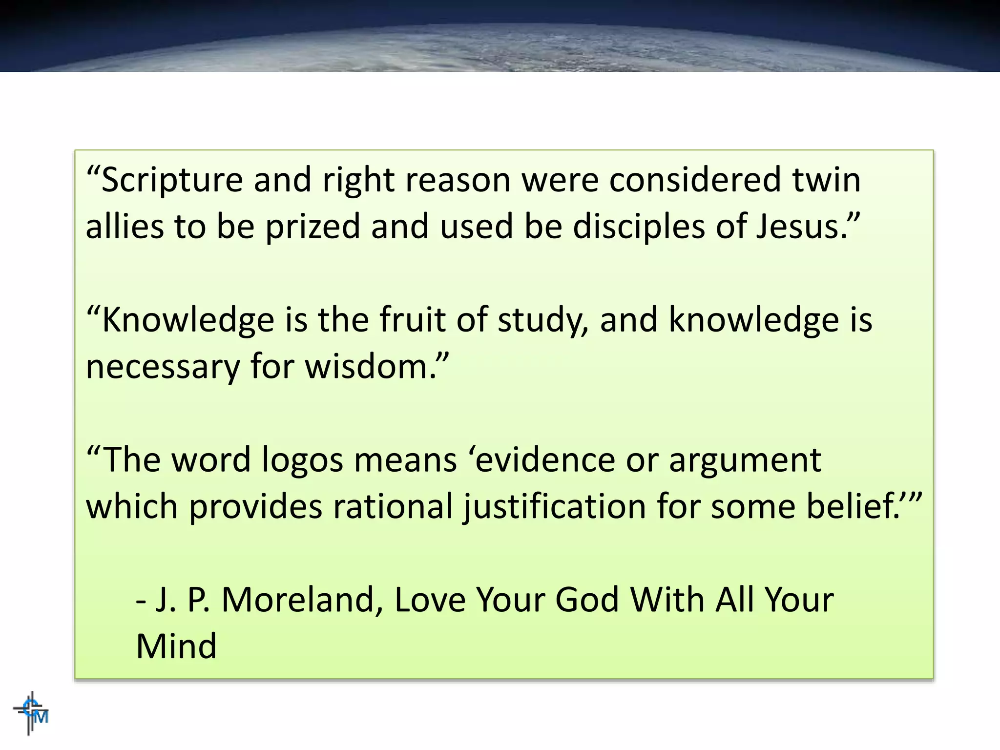 “Scripture and right reason were considered twin
allies to be prized and used be disciples of Jesus.”
“Knowledge is the fruit of study, and knowledge is
necessary for wisdom.”
“The word logos means ‘evidence or argument
which provides rational justification for some belief.’”
- J. P. Moreland, Love Your God With All Your
Mind
 
