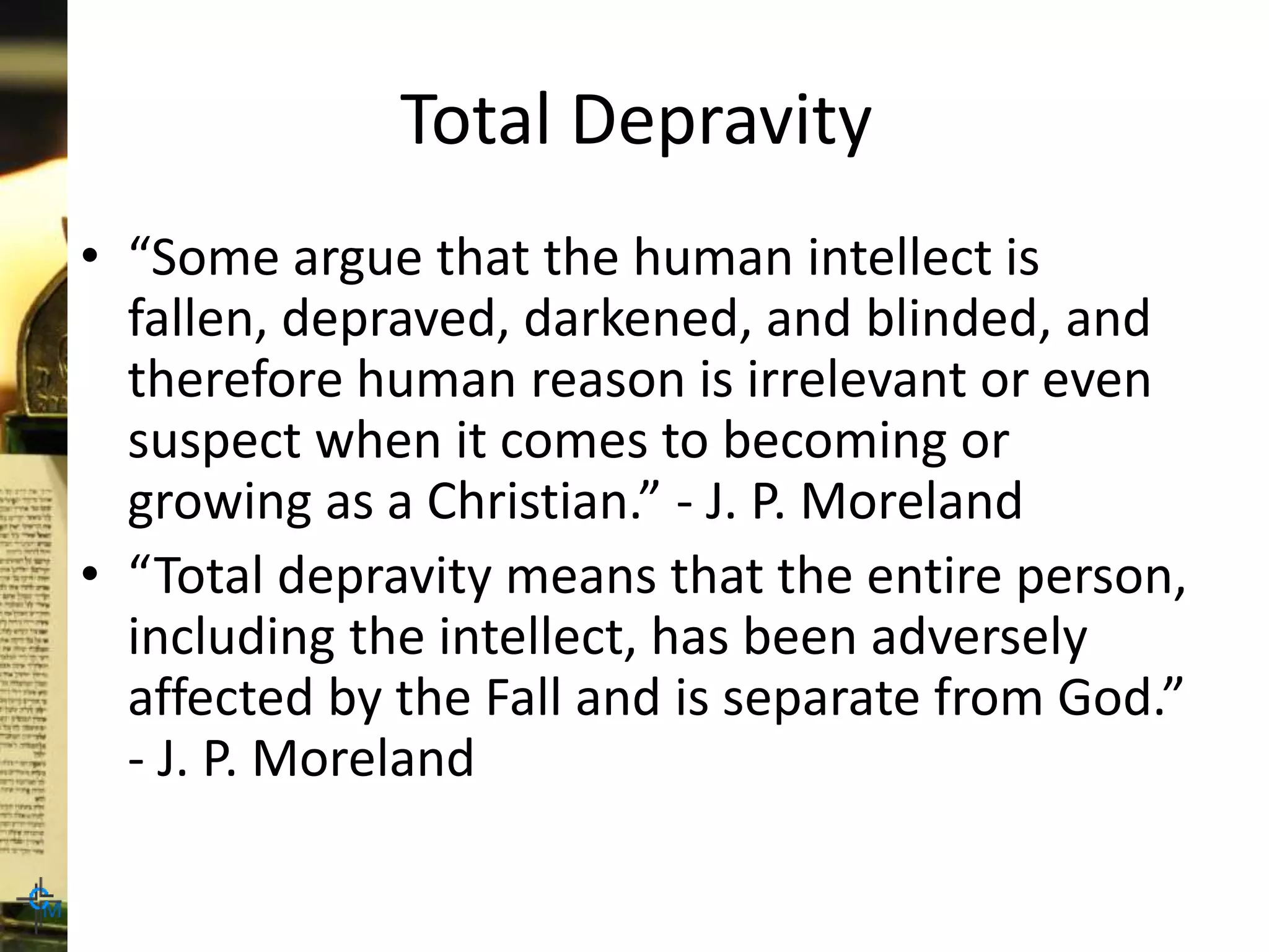 Total Depravity
• “Some argue that the human intellect is
fallen, depraved, darkened, and blinded, and
therefore human reason is irrelevant or even
suspect when it comes to becoming or
growing as a Christian.” - J. P. Moreland
• “Total depravity means that the entire person,
including the intellect, has been adversely
affected by the Fall and is separate from God.”
- J. P. Moreland
 