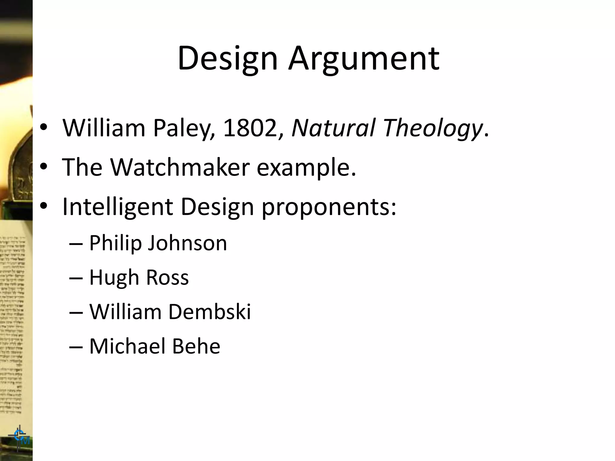Design Argument
• William Paley, 1802, Natural Theology.
• The Watchmaker example.
• Intelligent Design proponents:
– Philip Johnson
– Hugh Ross
– William Dembski
– Michael Behe
 