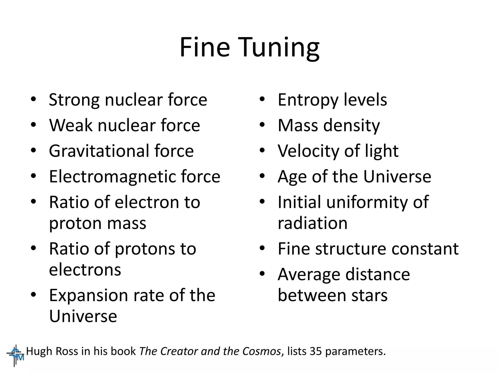 Fine Tuning
• Strong nuclear force
• Weak nuclear force
• Gravitational force
• Electromagnetic force
• Ratio of electron to
proton mass
• Ratio of protons to
electrons
• Expansion rate of the
Universe
• Entropy levels
• Mass density
• Velocity of light
• Age of the Universe
• Initial uniformity of
radiation
• Fine structure constant
• Average distance
between stars
Hugh Ross in his book The Creator and the Cosmos, lists 35 parameters.
 